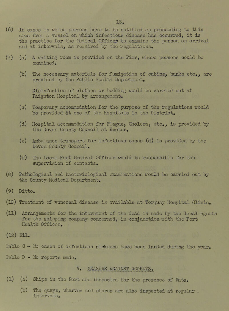 (6) In cases in which persons havo to be notified as proceeding to this area from a vessel on which infectious disease has occurred, it is tho practice for the iledical Officet to oxarninc the person on arrival and at intervals, as required by the regulo.tions. (7) (a) A waiting room is provided on the Pier, where persons could be crccunined. (b) The necessary iriatcrials for furiiiga,tion of cabins, bunlcs etc., arc provided by the Public Health Departiaent, Disinfeotien of clothes or bedding would be carried out at Paignton Hospital by arrangement. (c) Temporary accommodation for tho purpose of the regulations would be provided St one of the Hospitals in tho District, (d) Hospital accommodation for Plague, Oliolera, etc., is provided by tho Doyon County Council at Exeter, (o) iimbulancc transport for infectious cases (d) is provided by the Devon County Council. (f) The Local Port Medical Officer would bo responsible for tho supcivision of contacts, (8) Pathological and bacteriological examinrutions would bo carried out by the County Medical Department, (9) Ditto. (10) Treatment of venereal disease is available- ad Torquay Hospital Clinic, (11) Arrangements for the internment of tho dead is made by the local agent for tho shipping company concerned, in conjunction with the Port Health Officer. (12) Nil. Table C “ No cases of infectious sickness hade boon landed during the year. Table D - No reports made. V. >1^..AG/dNST llODEi (1) (a) Ships in the Port are inspected for the prcsonco of Nats, (b) The quays, wharves and stores are also inspected at regular intervals.