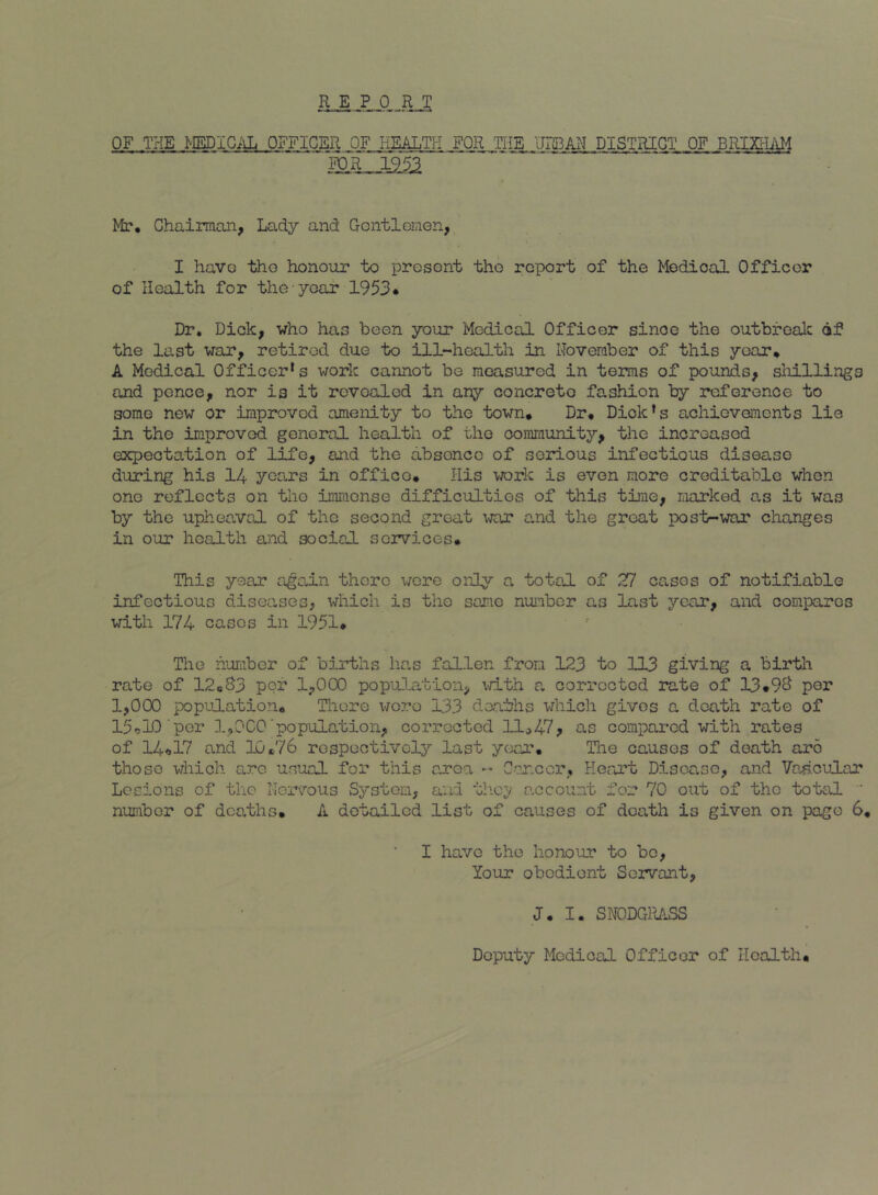 OF THE MEDICilL OFFICER OF HMLTJ-I FOR THE URBAN DISTRICT OF BRimO^ Mr, Chainnan, Lady and Gcntlenen, I haVG tho honour to prosont tho report of the Medical Officer of Health for the year 1953* Dr. Dick, who has been your Medical Officer since the outbfealc 6f the last war, retired due to ill-health in Hoveraber of this year, A Medical Officer's work cannot be measured in terms of pounds, shillings and pence, nor is it revealed in any concrete fashion by reference to some new or improved amenity to the town. Dr, Dick’s achievements lie in the improved general health of the community, the increased expectation of life, and the absonce of serious infectious disease during his 14 years in offico. His wrlc is even more creditable when one reflects on the immense difficulties of this time, marked as it was by the upheaval of the second great war and the great post-war changes in our health and social services. This year ajoan there were oiiiy a totsJL of 27 casos of notifiable infectious diseases, which is the same number as last year, and compares with 174 cases in 1931, The number of births lias fallen from 123 to 113 giving a birth rate of 12cS3 per 1,000 popuJ^ation, vrith a corrected rate of 13,9^ per 1,000 popuJLatio?!, Tliore lioro 133 deaths which gives a death rate of 15*jl0 per 1,000‘population, corrected 11^47, as compared with rates of 14<,i7 and 10*76 respectivelj’' last year, Tlie causes of death are those which arc usual for this area Gar.cor, Heart Disease, and VaseuLar Lesions of the Horvous System, and tlicv account for 70 out of tho total ‘ number of deaths* A detailed list of causes of death is given on page 6* I have the honour to bo, Your obedient Servant, J. I. SNODGRASS Deputy Medical Officer of Health*