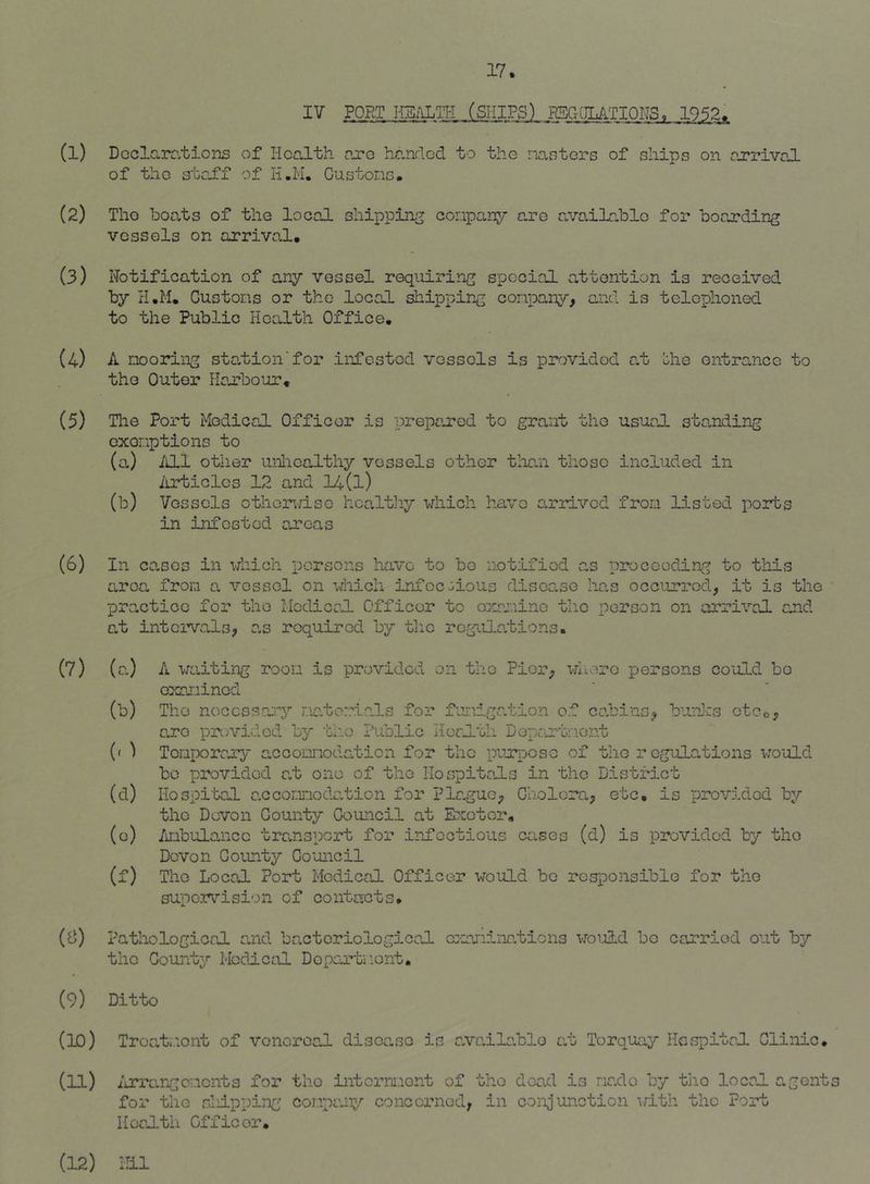 (1) (2) (3) (4) (5) (6) (7) (Si) (9) (Kl) IV PORT naiLlrl (SHIPS) HSGQIATIOHS. 1952. Dcclarc.tions of Health oxq handed to the iiasters of ships on ojrriveJ. of the staff of H.H. Custons. The heats of the local shipping conpany are avo.ilablo for boarding vessels on arrival. Notification of any vessel requiring special attention is received by H,M. Custons or the local shipping conpany, and is telephoned to the Public Health Office, A nooring station’for infested vessels is provided at bhe entrance to the Outer Hoj.'’bour, The Port Medical Officer is prepen’od to grant the usual stQ,nding oxonptions to (a) illl other uiiioalthy vessels other than those included in iirticlos 12 and 14(l) (b) Vessels othonri-so hoaltliy which have on-ilvcd fron listed ports in infested areas In cases in which persons have to bo notified as proceeding to tliis area fron a vessel on which infcc:-ious disease has occurred, it is the practice for the Modiccd. Officer to oxrriino tlio person on arrival and at intoi’vals, as required by tlio regulations. (a) A waiting roon is provided on the Pier, whore persons could bo oxaiuinod (b) The noccssen'-y natori-als for funigation of cabins, b^nnhs ctco, are provided by 'bho Public Herlth Departnont (< ) Tonporeny accomodation for the purpose of the rogulolions would be provided at one of the Hospitals in the District (d) Hospital acconnodalion for Plague, Cholera, etc, is provrbded by the Devon County Council at Exeter, (o) /iiibulanco transport for infectious canes (d) is provided by the Devon County Council (f) The Local Port Medical Officer would be responsible for the super\’'ision of contacts. Pathological and bacteriological cr'nninations woi-ild bo carried out by the County Medical Departnont. Ditto Troati'.iont of venereal disoa.so is a.va.ila.blo al Torquexy Hespital Clinic, (U) ij?rrungcr.icnts for the intcrni-icnt of tho dead is ria.do by tho local agents for the shipping conpany conoerned, in conjunction ^Ith the Port Health Officer, (12) ilil