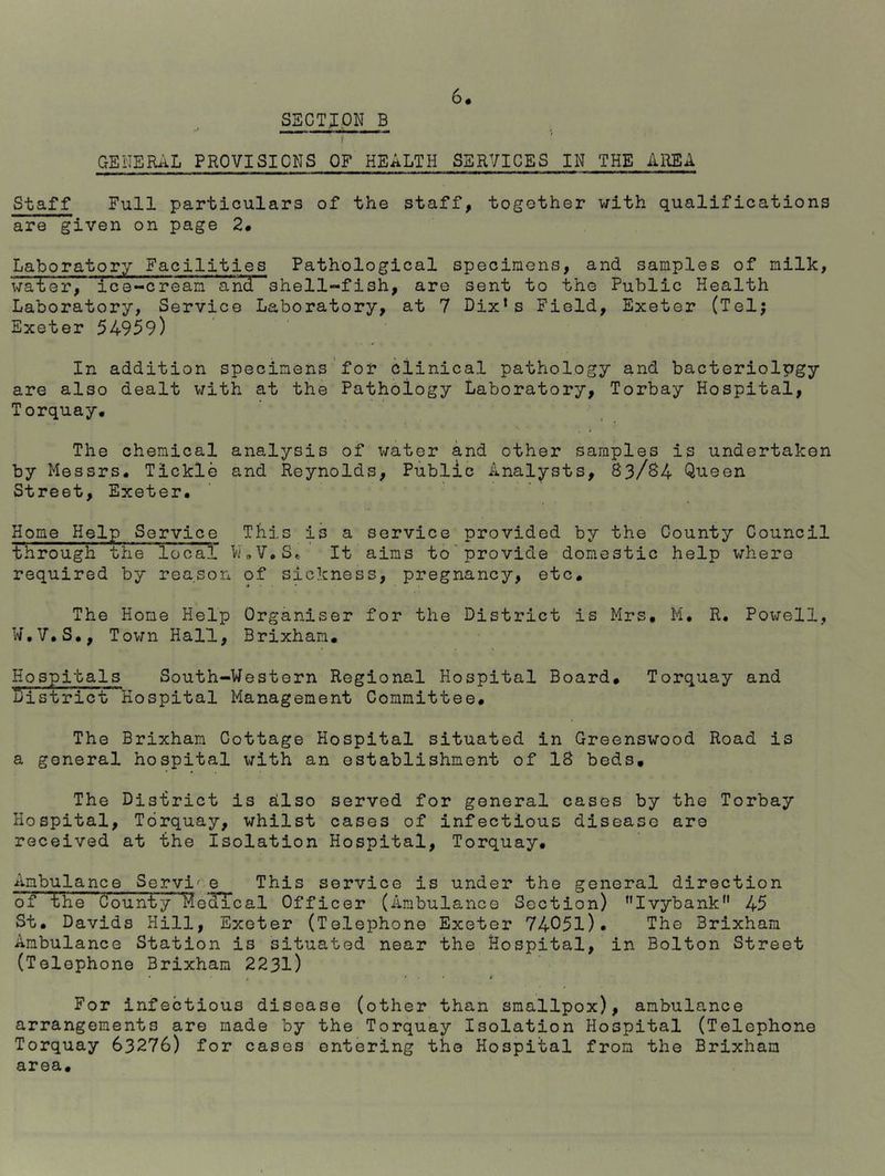 6* SECTION B t GENERAL PROVISIONS OF HEALTH SERVICES IN THE AREA Staff Full particulars of the staff, together with qualifications are given on page 2. Laboratory Facilities Pathological specimens, and samples of milk, water, ice-cream and-shell-fish, are sent to the Public Health Laboratory, Service Laboratory, at 7 Dixls Field, Exeter (Tel; Exeter 54959) In addition specimens for clinical pathology and bacteriology are also dealt with at the Pathology Laboratory, Torbay Hospital, Torquay, The chemical analysis of water and other samples is undertaken by Messrs. Tickle and Reynolds, Public Analysts, 83/S4 Queen Street, Exeter. Home Help Service This is a service provided by the County Council through the local W.V.S. It aims to provide domestic help where required by reason of sickness, pregnancy, etc. The Hone Help Organiser for the District is Mrs. M. R. Powell, W.V.S., Town Hall, Brixham. Hospitals South-Western Regional Hospital Board. Torquay and district Hospital Management Committee. The Brixham Cottage Hospital situated in Greenswood Road is a general hospital with an establishment of IS beds. The District is also served for general cases by the Torbay Hospital, Torquay, whilst cases of infectious disease are received at the Isolation Hospital, Torquay. Ambulance Servi' e This service is under the general direction of the County Medical Officer (Ambulance Section) ,,IvybankM 45 St. Davids Hill, Exeter (Telephone Exeter 74051)• The Brixham Ambulance Station is situated near the Hospital, in Bolton Street (Telephone Brixham 2231) • , • . • p For infectious disease (other than smallpox), ambulance arrangements are made by the Torquay Isolation Hospital (Telephone Torquay 63276) for cases entering the Hospital from the Brixham area.