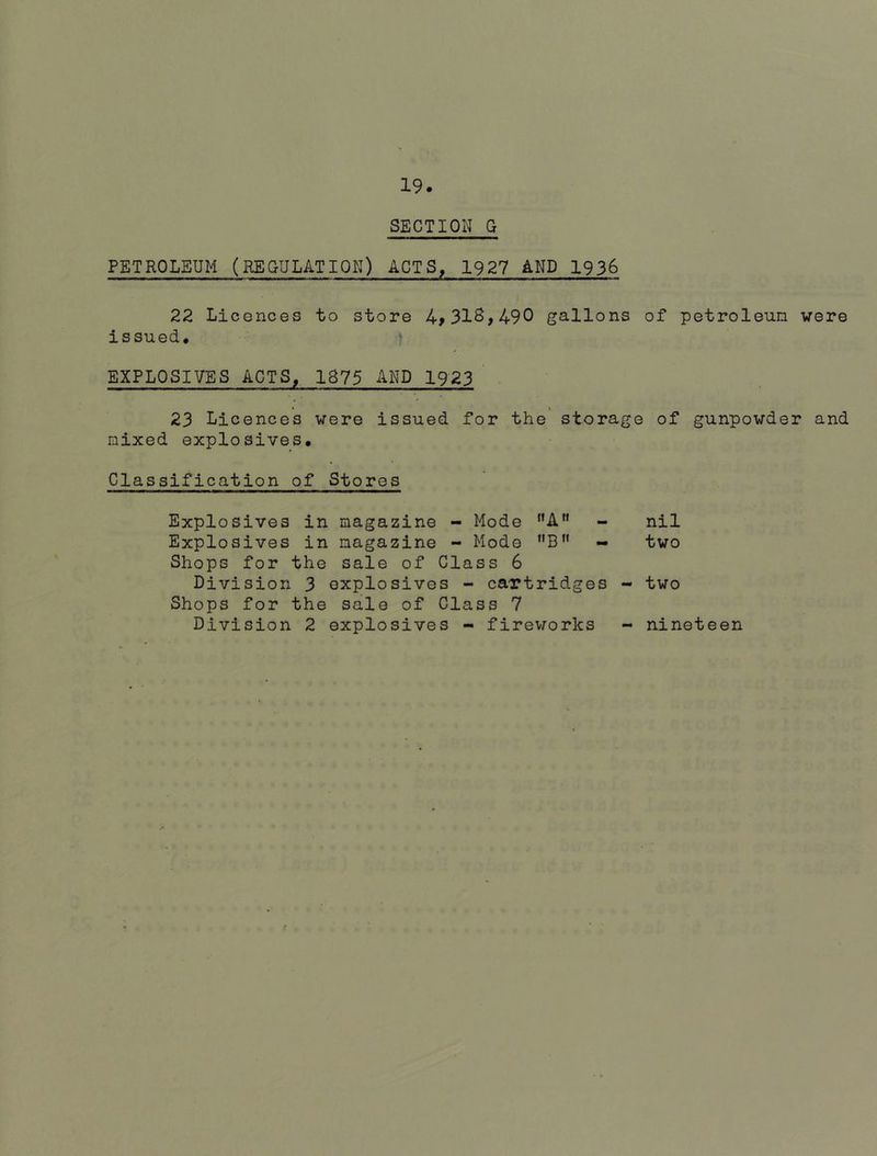 SECTION G PETROLEUM (REGULATION) ACTS, 1927 AND 1936 22 Licences to store 4>318,490 gallons of petroleum were issued. EXPLOSIVES ACTS, 1875 AND 1923 23 Licences were issued for the storage of gunpowder and mixed explosives. Classification of Stores Explosives in magazine - Mode ”AM - nil Explosives in magazine - Mode B - two Shops for the sale of Class 6 Division 3 explosives - cartridges - two Shops for the sale of Class 7 Division 2 explosives - fireworks nineteen