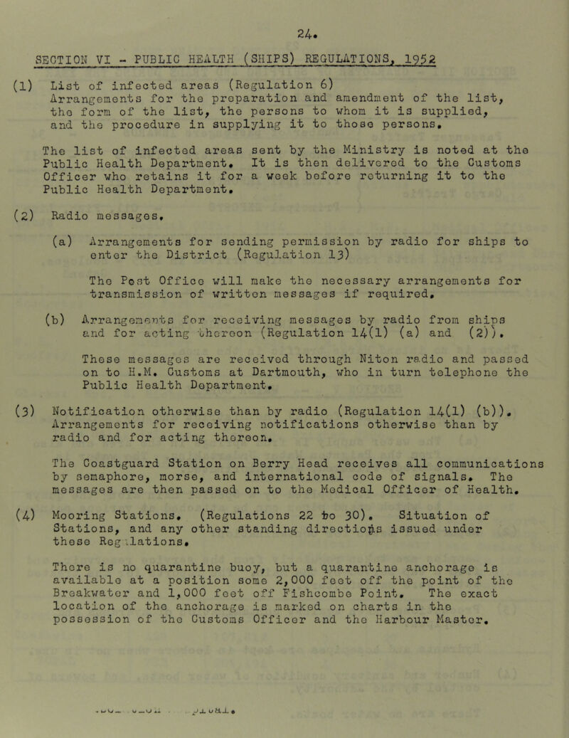 SECTION VI - PUBLIC HEALTH (SHIPS) REGULATIONS, 1952 (l) List of infected areas (Regulation 6) Arrangements for the preparation and amendment of the list, the form of the list, the persons to whom it is supplied, and the procedure in supplying it to those persons. The list of infected areas sent by the Ministry is noted at the Public Health Department. It is then delivered to the Customs Officer who retains it for a week before returning it to the Public Health Department. (2) Radio messages, (a) Arrangements for sending permission by radio for ships to enter the District (Regulation 13) The Post Office will make the necessary arrangements for transmission of written messages if required, (b) Arrangements for receiving messages by radio from ships and for acting thereon (Regulation 14(l) (a) and (2);. These messages are received through Niton radio and passed on to H.M, Customs at Dartmouth, who in turn telephone the Public Health Department. (3) Notification otherwise than by radio (Regulation 14(l) (b)). Arrangements for receiving notifications otherwise than by radio and for acting thereon. The Coastguard Station on Berry Head receives all communications by semaphore, morse, and international code of signals. The messages are then passed on to the Medical Officer of Health, (4) Mooring Stations, (Regulations 22 to 30). Situation of Stations, and any other standing directions issued under these Regilations, There is no quarantine buoy, but a quarantine anchorage is available at a position some 2,000 feet off the point of the Breakwater and 1,000 feet off Fishcombe Point. The exact location of the anchorage is marked on charts in the possession of the Customs Officer and the Harbour Master. -wo— jx u m _l. «