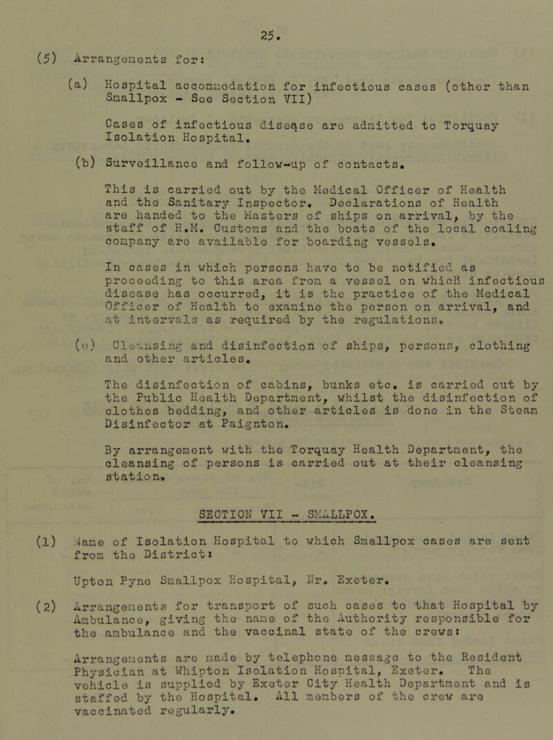 (5) Arrangements for: (a) Hospital accommodation for infectious cases (other than Smallpox - Soe Section VII) Cases of infectious diseqse are admitted to Torquay Isolation Hospital. (b) Surveillance and follow-up of contacts. This is carried out by the Medical Officer of Health and the Sanitary Inspector. Declarations of Health are handed to the Masters of ships on arrival, by the staff of H.M. Customs and the boats of the local coaling company are available for boarding vessels. In cases in which persons have to be notified as proceeding to this area from a vessel on which infectiou disease has occurred, it is the practice of the Medical Officer of Health to examine the person on arrival, and at intervals as required by the regulations. (o) Cleansing and disinfection of ships, persons, clothing and other articles. The disinfection of cabins, bunk3 etc. is carried out by the Public Health Department, whilst the disinfection of clothes bedding, and other articles is done in the Steam Disinfector at Paignton. By arrangement with the Torquay Health Department, the cleansing of persons is carried out at their cleansing station. SECTION VII - SMALLPOX. (1) •fane of Isolation Hospital to which Smallpox cases are sent from the District: Upton Pyno Smallpox Hospital, Nr. Exeter. (2) Arrangements for transport of such cases to that Hospital by Ambulance, giving the name of the Authority responsible for the ambulance and the vaccinal state of the crews: Arrangements are made by telephone message to the Resident Physician at Vfhipton Isolation Hospital, Exeter. The vehicle is supplied by Exeter City Health Department and is staffed by the Hospital. All members of the crew are vaccinated regularly.