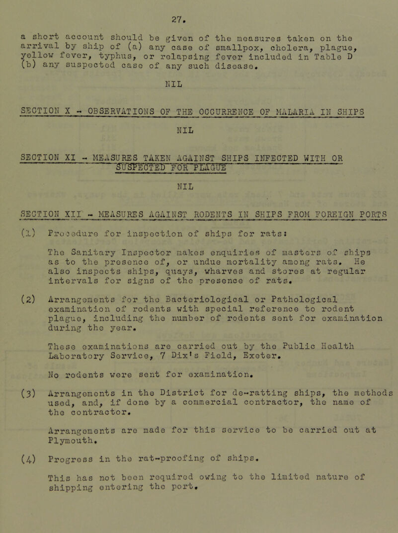 a short account should be given of arrival by ship of (a) any'case of yellow fever, typhus, or relapsing (b) any suspected case of any such the measures taken on the smallpox, cholera, plague, fever included in Table D disease. NIL SECTION X - OBSERVATIONS OF THE OCCURRENCE OF MALARIA IN SHIPS ll>11 1IIIP ^ *' »■■■■m ii ■■ iwi «iHi ,i» i—i ■ « .»ii • ■tip «i>. m- -it— n n » m i.n ■ ■■■ ■« ■ ■■■mi-* —« >■»■■■ NIL SECTION XI - MEASURES TAKEN AGAINST SHIPS INFECTED WITH OR cteor pl£gtte~ ' ~ NIL SECTION XII r_J^ASURES AGAINST RODENTS IN SHIPS FROM FOREIGN PORTS (1) Procedure for inspection of ships for rats: The Sanitary Inspector makes enquiries of masters of ships as to the presence of, or undue mortality among rats. He also inspects ships, quays, wharves and stores at regular intervals for signs of the presence of rats, (2) Arrangements for tho Bacteriological or Pathological examination of rodents with special reference to rodent plague, including the number of rodents sent for examination during tho year. These examinations are carried out by the Public Health Laboratory Service, 7 Dixfs Field, Exeter, No rodents were sent for examination, (3) Arrangements in the District for de-ratting ships, the methods used, and, if done by a commercial contractor, the name of the contractor. Arrangements are made for this service to be carried out at Plymouth, (4) Progress in the rat-proofing of ships. This has not been required owing to the limited nature of shipping entering the port.