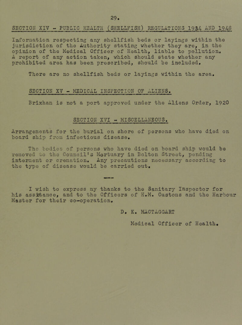 SECTION XIV - PUBLIC HEALTH (SHELLFISH) REGULATIONS 19£4 AND 194$ Information respecting any shellfish beds or layings within the jurisdiction of the Authority stating whether they are, in the opinion of the Medical Officer of Health, liable to pollution* A report of any action taken, which should state whether any prohibited area has been prescribed, should be included. There are no shellfish beds or layings within the area. SECTION XV - MEDICAL INSPECTION OF ALIENS. Brixhan is not a port approved under the Aliens Order, 1920 SECTION XVI - MISCELLANEOUS. Arrangements for the burial on shore of persons who have died on board ship from infectious disease. The bodies of persons who have died on board ship would be •removed to the Council's Mortuary in Bolton Street, pending interment or cremation. Any precautions necessary according to the type of disease would be carried out. I wish to express my thanks to the Sanitary Inspector for his assistance, and to the Officers of H.M. Customs and the Harbour Master for their co-operation. D. K. MACTAGGART Medical Officer of Health.