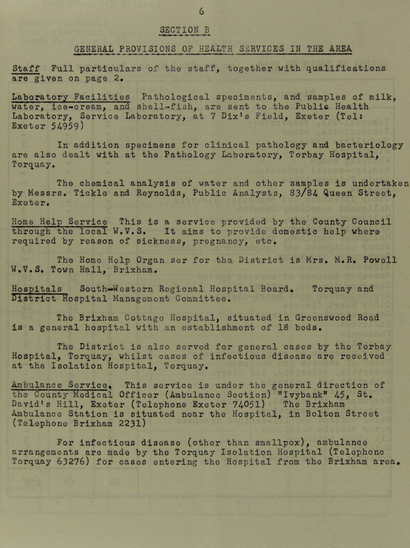 SECTION _B GENERAL PROVISIONS OF HEALTH SERVICES IN THE AREA Staff Full particulars of the staff, together with qualifications are given on page 2* Laboratory Facilities Pathological speciments, and samples of milk, water, ice-cream, and shell-fish, are sent to the Public Health Laboratory, Service Laboratory, at 7 Dix’s Field, Exeter (Tels Exeter 54959) In addition specimens for clinical pathology and bacteriology are also dealt with at the Pathology Laboratory, Torbay Hospital, Torquay, The chemical analysis of water and other samples is undertaken by Messrs, Tickle and Reynolds, Public Analysts, 83/84 Queen Street, Exeter, Home Help Service This is a service provided by the County Council through the local W,V.S, It aims to provide domestic help where required by reason of sickness, pregnancy, etc. The Home Help Organ..ser for tho District is Mrs, M,R, Powell W.V.S, Town Hall, Brixham, Hospitals South—Wostern Regional Hospital Board. Torquay and District Hospital Management Committee, The Brixham Cottage Hospital, situated in Greenswood Road is a general hospital with an establishment of 18 bods. • The District is also served for general cases by the Torbay Hospital, Torquay, whilst cases of infectious disease are received at the Isolation Hospital, Torquay, Ambulance Service, This service is under the general direction of the County Medical Officer (Ambulance Section) ^’Ivybank” 45, St. David’s Hill, Exeter (Telephone Exeter 74051) TH© Brixham Ambulance Station is situated near the Hospital, in Bolton Street (Telephone Brixham 2231) For infectious disease (other than smallpox), ambulance arrangements are made by the Torquay Isolation Hospital (Telephone Torquay 63276) for cases entering tho Hospital from tho Brixham area.