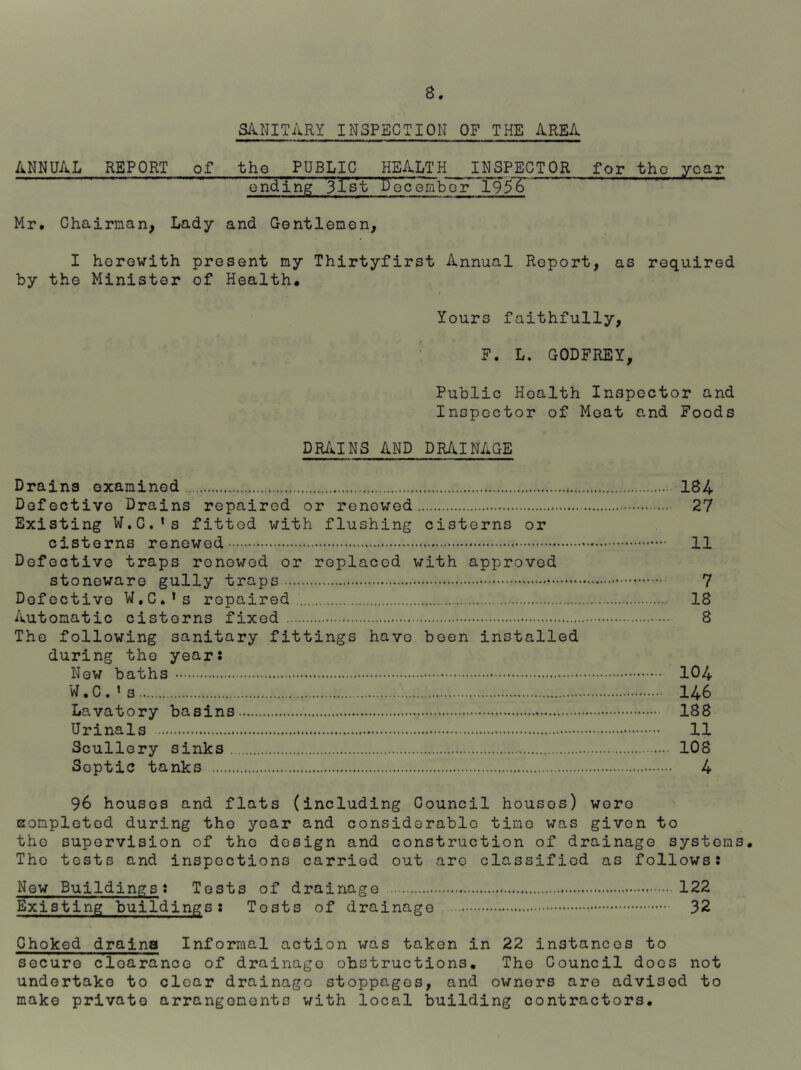 SilNITilRY INSPECTION OF THE ilREA ANNUAL REPORT of the PUBLIC HE/v.LTH INSPECTOR for tho yoar on'd'ing jlVt becembor 195'S Mr* Chairnan, Lady and Gentlemen, I herewith present my Thirtyfirst Annual Report, as required by the Minister of Health* Yours faithfully, F. L. GODFREY, Public Health Inspector and Inspector of Moat and Foods DR/kINS and DR/kINAGE Drains examined 184 Defective Drains repaired or renewed 27 Existing W.C.'s fitted with flushing cisterns or cisterns renewed 11 Defective traps renewed or replaced with approved stoneware gully traps 7 Defective W.C.’s repaired 18 Automatic cisterns fixed 8 The following sanitary fittings have been installed during the year: New baths 104 W.C.’s 146 Lavatory basins 188 Urinals 11 Scullery sinks 108 Septic tanks 4 96 houses and flats (including Council houses) wore Eompletod during tho yoar and considerable time was given to tho supervision of tho design and construction of drainage systems. Tho tests and inspections carried out arc classified as follows: New Buildings: Tests of drainage 122 Existing buildings: Tests of drainage 32 Choked draina Informal action was taken in 22 instances to secure clearance of drainage obstructions. The Council does not undertake to clear drainage stoppages, and owners are advised to make private arrangements with local building contractors.