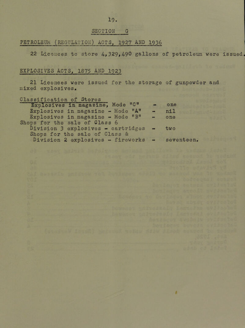 SECTION G PETROLEUM (REGULATION) ACTS, 1927 AND 1936 22 Licences to store 4,329^490 gallons of petroleum were issued. EXPLOSIVES ACTS, 1875 AND 1923 21 Licences were issued for the storage of gunpowder and mixed explosives# Classification of Stores fixplosives in magazine, Mode C” Explosives in magazine - Mode A” Explosives in magazine - Mode B Shops for the sale of Class 6 Division 3 explosives - cartridges Shops for the sale of Class & Division 2 explosives - fireworks one nil one two seventeen. I