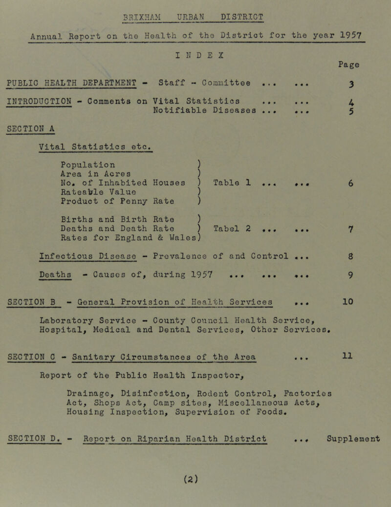 Annual Report on the Health of the District for the year 1957 INDEX Page PUBLIC HEALTH DEPARTMENT - Staff « Committee 3 INTRODUCTION - Comments on Vital Statistics ... ... 4 Notifiable Diseases ... ... 5 SECTION A Vital Statistics etc. Population ) Area in Acres ) No. of Inhabited Houses ) Table 1 ... •,« 6 Rateable Value ) Product of Penny Rate ) Births and Birth Rate ) Deaths and Death Rate ) Tabel 2 ... ... 7 Rates for England & Wales) Infectious Disease - Prevalence of and Control 8 Deaths - Causes of, during 1957 ... .*. *.# 9 SECTION B - General Provision of Health Services ••• 10 Laboratory Service - County Council Health Service, Hospital, Medical and Dental Services, Other Services. SECTION 0 - Sanitary Circumstances of the Area ... 11 Report of the Public Health Inspector, Drainage, Disinfestion. Rodent Control, Factories Act, Shops Act, Camp sites, Miscellaneous Acts, Housing Inspection, Supervision of Foods. SECTION D, - Report on Riparian Health District ... Supplement