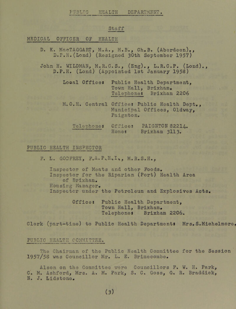 HEALTH DEPARTMENT PUBLIC Staff MEDICAL OFFICER OF HEALTH D. K. MacTAGGART, M.A., M.B., Ch#B. (Aberdeen)., D.F.H.(Lond) (Resigned 30th September 1957) John H. WILDMAN, M.R.C.S., (Eng)., L.R.C.P. (Lond)., D.P.H. (Lond) (Appointed 1st January 1953) Local Offices Public Health Department, Town Hall, Brixham. Telephones Brixham 2206 M.O.H. Central Offices Public Health Dept., Municipal Offices, Oldway, Paignto n. Telephones Offices PAIGNTON 82214- Horae!! Brixham 3113- PUBLIC HEALTH INSPECTOR F. L. GODFREY, F.A.P,H^I^, M.R.S.H., Inspector of Meats and other Foods. Inspector for the Riparian (Port) Health Area of Brixham. Plousir.g Manager. Inspector under the Petroleum and Explosives Acts. Offices Public Health Department, Town Hall, Brixham. Telephones Brixham 2206. Clerk (part-time) to Public Health Departments Mrs.S.Michelmore* PUBLIC HEALTH CCM^-IITTEE. The Chairman of the Public Health Committee for the Session 1957/53 was Councillor Mr. L. E. Brimecombe. Alson on the Committee were Councillors F. W. H. Park, C. M. Ashford, Mrs. A. M. Park, S. G, Goss, G. R. Braddick, N. J. Lidstono.