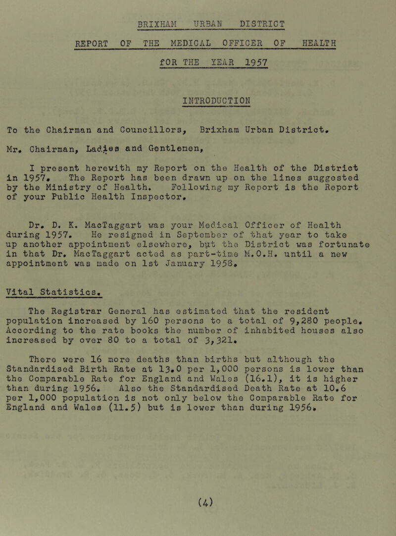 REPORT OF THE MEDICAL OFFICER OF HEALTH fOR THE YEAR 1957 INTRODUCTION To the Chairman and Councillors, Brixham Urban District# Mr# Chairman, Ladies and Gentlemen, I present herewith my Report on the Health of the District in 1957* The Report has been drawn up on the lines suggested by the Ministry of Health* Following my Report is the Report of your Public Health Inspector# Dr# D. K. MacTaggart was your Medical Officer of Health during 1957. He resigned in September of that year to take up another appointment elsewhere, biit the District was fortunate in that Dr. MacTaggart acted as part-time M.O.H. until a new appointment was made on 1st January 1958# Vital Statistics# The Registrar General has estimated that the resident population increased by 160 persons to a total of 9^280 people# According to the rate books the number of inhabited houses also increased by over 80 to a total of 3,321. There were 16 more deaths than births but although the Standardised Birth Rate at 13»0 per 1,000 persons is lower than the Comparable Rate for England and Wales (16.l), it is higher than during 1956. Also the Standardised Death Rate at 10,6 per 1,000 population is not only below the Comparable Rato for England and Wales (11.5) but is lower than during 1956*