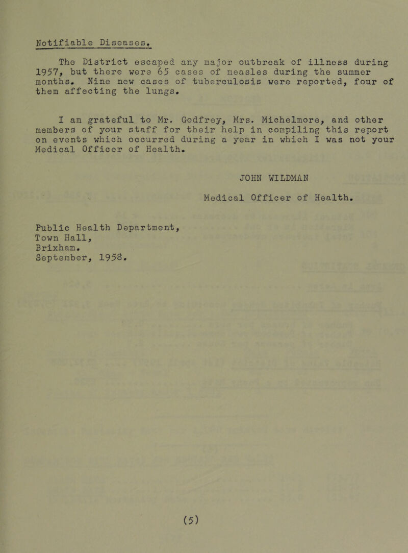 Notifiable Diseases, The District escaped any major outbreak of illness during 1957j but there were 65 cases of measles during the summer months. Nine new cases of tuberculosis were reported, four of them affecting the lungs. I am grateful to Mr. Godfrey, Mrs. Michelmore, and other members of your staff for their help in compiling this report on events which occurred during a year in which I was not your Medical Officer of Health. JOHN WILDMAN Medical Officer of Health. Public Health Department, Town Hall, Brixham. September, 195B,