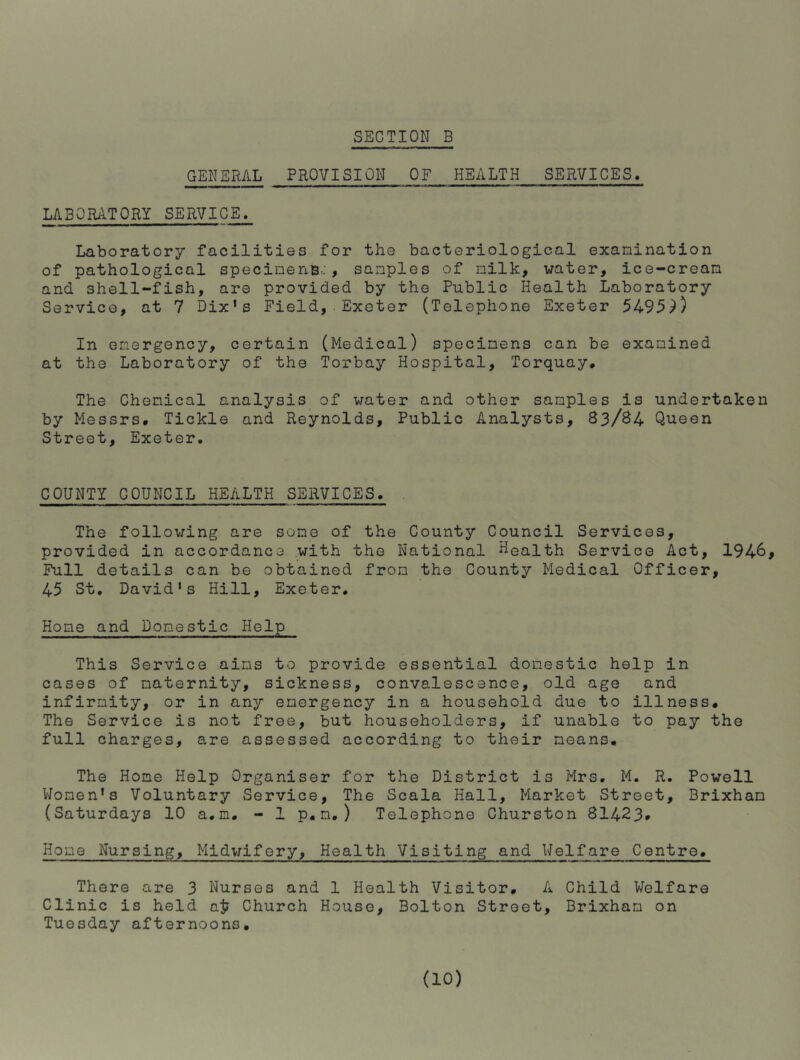 GENERAL PROVISION OF HEALTH SERVICES. LABORATORY SERVICE, Laboratory facilities for the bacteriological examination of pathological specinenB.:, samples of milk, water, ice-cream and shell-fish, are provided by the Public Health Laboratory Service, at 7 Dix's Field,•Exeter (Telephone Exeter 549^9) In emergency, certain (Medical) specimens can be examined at the Laboratory of the Torbay Hospital, Torquay, The Chemical analysis of water and other samples is undertaken by Messrs, Tickle and Reynolds, Public Analysts, 83/84 Queen Street, Exeter. COUNTY COUNCIL HEALTH SERVICES. , The following are some of the County Council Services, provided in accordance with the National Health Service Act, 194^ Full details can be obtained from the County Medical Officer, 45 St. David's Hill, Exeter. Home and Domestic Help This Service aims to provide essential domestic help in cases of maternity, sickness, convalescence, old age and infirmity, or in any emergency in a household due to illness. The Service is not free, but householders, if unable to pay the full charges, are assessed according to their means, The Home Help Organiser for the District is Mrs. M. R. Powell Women's Voluntary Service, The Scala Hall, Market Street, Brixham (Saturdays 10 a.m. - 1 p,m,) Telephone Churston 81423# Home Nursing, Midwifery, Health Visiting and Weifare Centre, There are 3 Nurses and 1 Health Visitor, A Child Welfare Clinic is held ai? Church House, Bolton Street, Brixham on Tuesday afternoons.