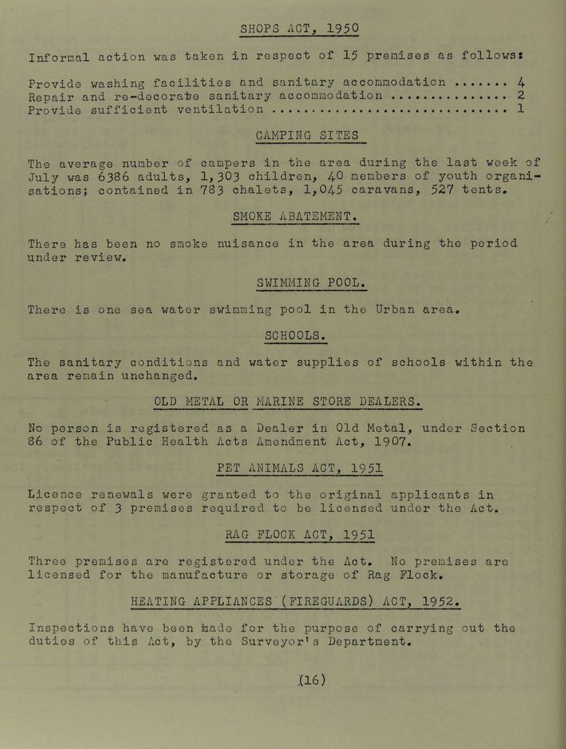 SHOPS ACT, 1950 Informal action was taken in respect of 15 premises as follows: Provide washing facilities and sanitary accommodation Repair and re-decorate sanitary accommodation Provide sufficient ventilation CAMPING SITES The average number of campers in the area during the last week of July was 6386 adults, 1,303 children, 40 members of youth organi- sations; contained in 783 chalets, 1,045 caravans, 527 tents. SMOKE ABATEMENT. There has been no smoke nuisance in the area during the period under review. SWIMMING POOL. There is one sea water swimming pool in the Urban area. SCHOOLS. The sanitary conditions and water supplies of schools within the area remain unchanged. OLD METAL OR MARINE STORE DEALERS. No person is registered as a Dealer in Old Metal, under Section 86 of the Public Health Acts Amendment Act, 1907. PET ANIMALS ACT, 1951 Licence renewals were granted to the original applicants in RAG FLOCK ACT, 1951 Three premises are registered under the Act. No premises are licensed for the manufacture or storage of Rag Flock. HEATING APPLIANCES'(FIREGUARDS) ACT, 1952. Inspections have been hade for the purpose of carrying out the duties of this Act, by the Surveyor* s Department, :(i6) f-* ro