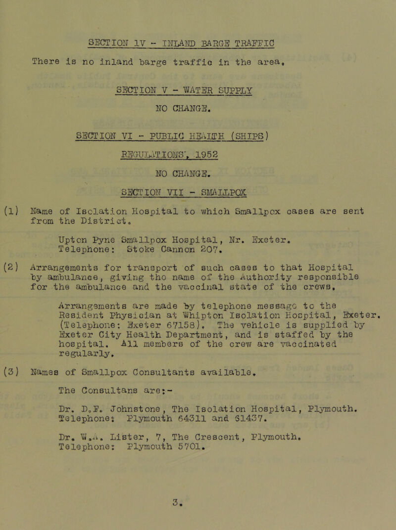 SECTION IV - IITLAED BARGE TRAEEIC There is no inland barge traffic in the area. SECTION V - WATER SUPPLY NO CHANGE. SECTION VI - PUBLIC HE^ilTH (SHIPS) RBGULAT.IONS\ .195S NO CH/iNGE. SECTION VII - SItALLPQX: (1) Name of Isolation Hospital to ■which Smallpox cases are sent from the District. Upton Pyne Smallpox Hospital, Nr, Exeter. Telephone: Stoke Cannon 207. (2) Arrangements for transport of such cases to that Hospital by am'bulance, giving tho name of the Authority responsible for the amhulance and the vaccinal state of the crews. Arrangements are made by telephone message to the Resident Physician at Whipton Isolation Hospital, Exeter, (Telephone: Exeter 67158), The vehicle is supplied by Exeter City Health Department, and is staffed hy the hospital. All memhers of the crev; are vaccinated regularly, (3) Names of Smallpox Consultants available. The Consultans are;- Dr. DoPc Johnstone, The Isolation Hospital, Plymouth, Telephones Plymouth 64311 and 51437. Dr, Lister, 7, The Crescent, Plymouth, Telephone: Plymou'th 5 701,