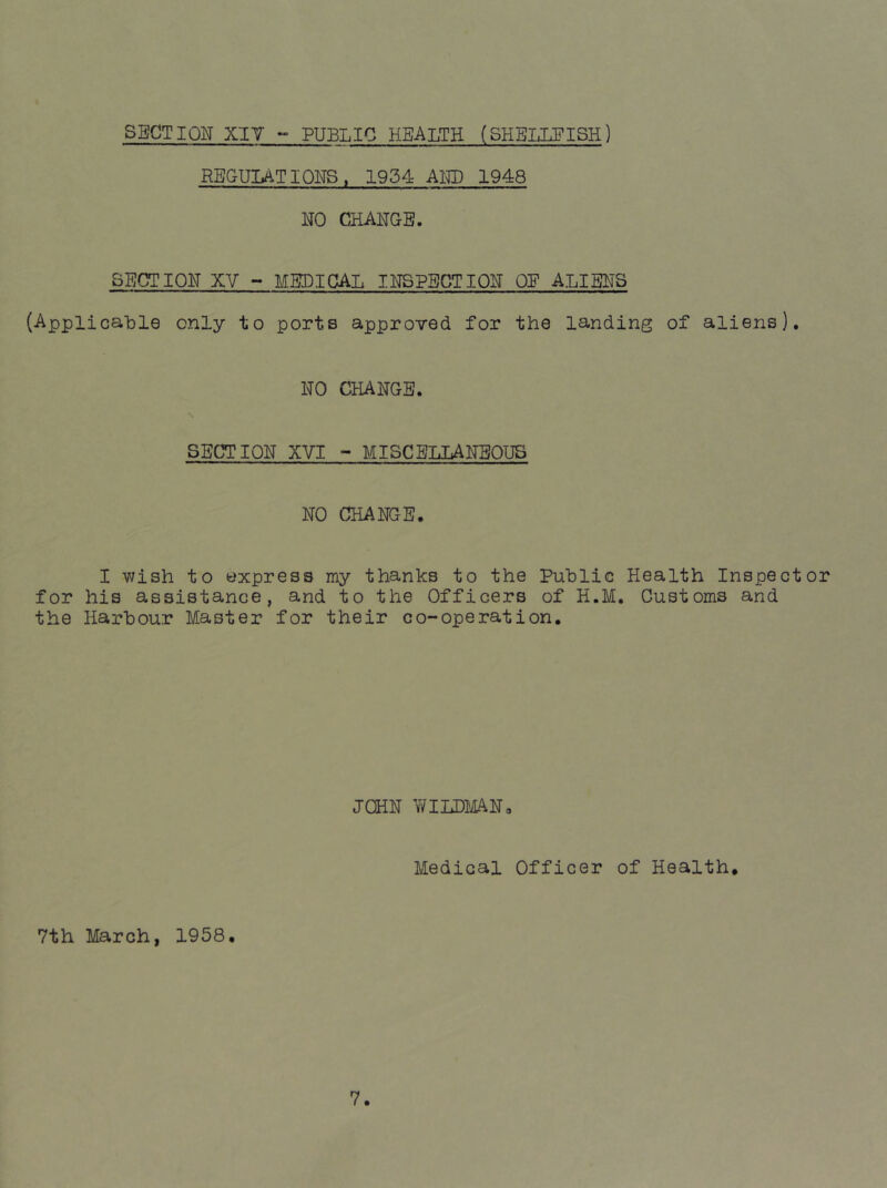 SECTION XIY «■ PUBLIC HEALTH (SHELLFISH) REGULATIONS. 1954 AND 1948 NO CHANGE. SECTION XV - MEDICAL INSPECTION OE ALIENS (Applicable only to ports approved for the landing of aliens). NO CHANGE. SECTION XVI - MISCELLANEOUS NO CHANGE. I wish to express my thanks to the Public Health Inspector for his assistance, and to the Officers of H.M. Customs and the Harbour Master for their co-operation. JOHN WILDMAN, Medical Officer of Health, 7th March, 1958.