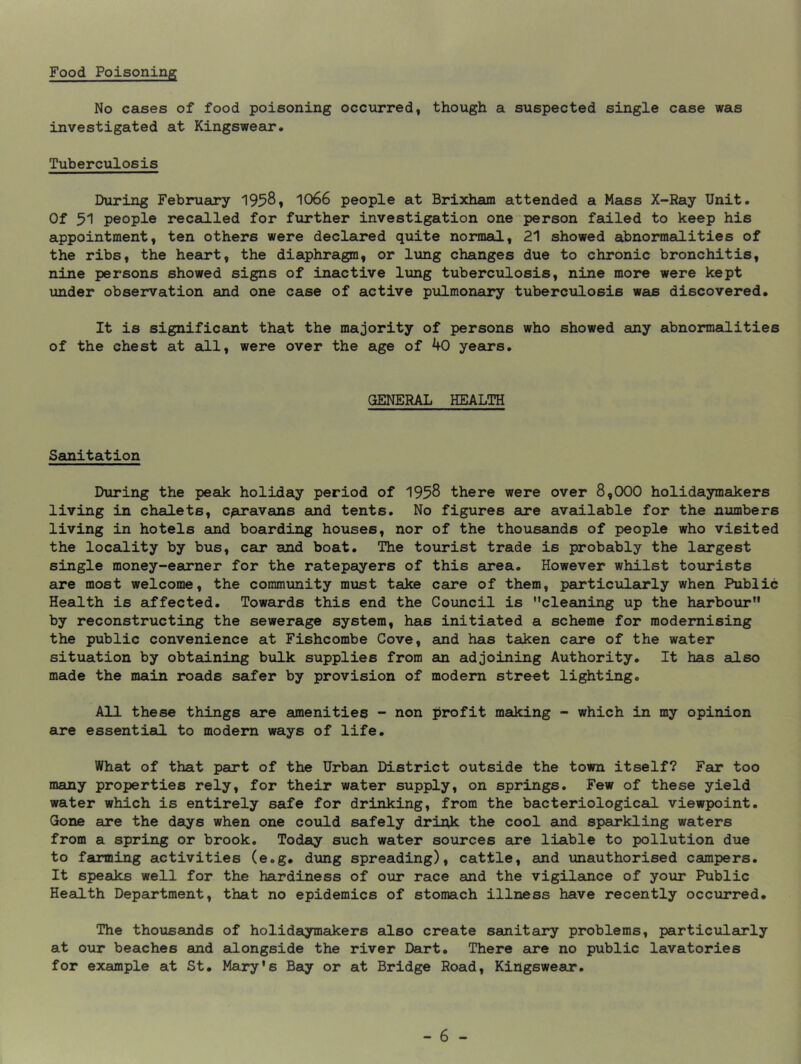 Food Poisoning No cases of food poisoning occurred, though a suspected single case was investigated at Kingswear. Tuberculosis During Februeu^y 1958, 1066 people at Brixham attended a Mass X-Ray Unit. Of 51 people recalled for further investigation one person failed to keep his appointment, ten others were declared quite normal, 21 showed abnormalities of the ribs, the heart, the diaphragm, or lung changes due to chronic bronchitis, nine persons showed signs of inactive lung tuberculosis, nine more were kept under observation and one case of active pulmonary tuberculosis was discovered. It is significant that the majority of persons who showed any abnormalities of the chest at all, were over the age of 40 years. GENERAL HEALTH Sanitation During the peadc holiday period of 1958 there were over 8,000 holidaymakers living in chalets, c^avans and tents. No figures are available for the numbers living in hotels and boarding houses, nor of the thousands of people who visited the locality by bus, cair and boat. The tourist trade is probably the largest single money-earner for the ratepayers of this area. However whilst tourists are most welcome, the community must take caire of them, particularly when Public Health is affected. Towards this end the Council is cleaning up the harbour by reconstructing the sewerage system, has initiated a scheme for modernising the public convenience at Fishcombe Cove, and has taken care of the water situation by obtaining bulk supplies from am adjoining Authority. It has also made the main roads safer by provision of modem street lighting. All these things are aonenities - non profit maiking - which in my opinion are essential, to modern ways of life. What of that part of the Urban District outside the town itself? Far too many properties rely, for their water supply, on springs. Few of these yield water which is entirely safe for drinking, from the bacteriological, viewpoint. Gone are the days when one could safely driok the cool and sparkling waters from a spring or brook. Today such water soirees are liable to pollution due to farming activities (e.g. dung spreading), cattle, and unauthorised campers. It speaks well for the hardiness of our race and the vigilance of your Public Health Department, that no epidemics of stomach illness have recently occurred. The thousands of holidaymakers also create sanitary problems, particularly at our beaches and edongside the river Dart. There ere no public lavatories for example at St. Mary's Beiy or at Bridge Road, Kingswear.