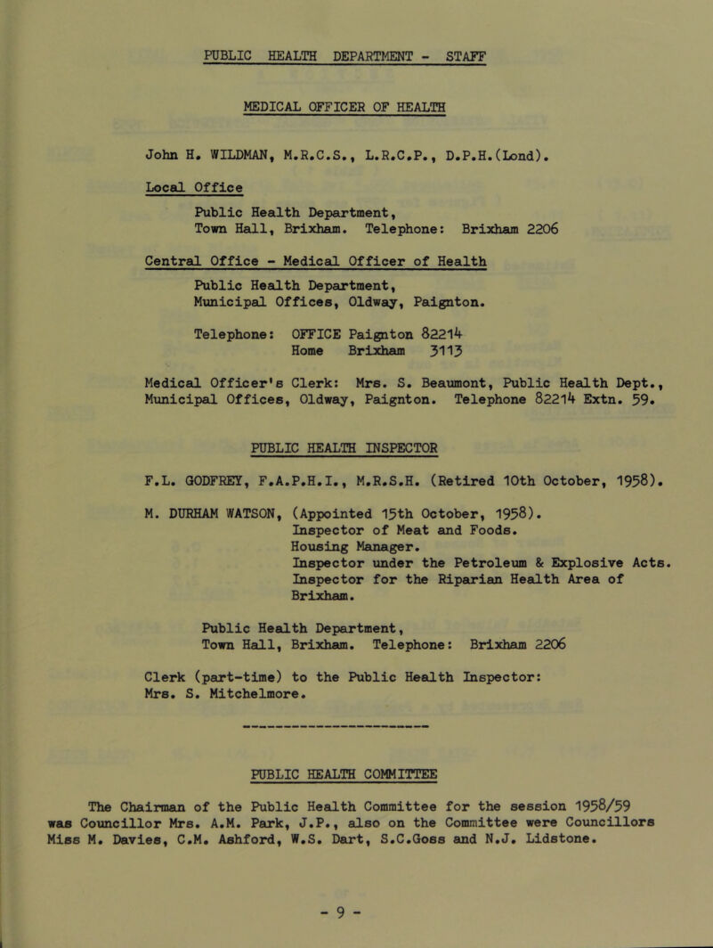 PUBLIC HEALTH DEPARTMENT - STAFF MEDICAL OFFICER OF HEALTH John H. WILDMAN, M.R.C.S,, L.R.C*P., D.P.H.(Lond). Local Office Public Health Department, Town Hall, Brixham. Telephone: Brixham 2206 Central Office - Medical Officer of Health Public Health Department, Municipal Offices, Oldway, Paignton. Telephone: OFFICE Paignton 82214 Home Brixham 3113 Medical Officer's Clerk: Mrs. S. Beaumont, Public Health Dept., Mxmicipal Offices, Oldway, Paignton. Telephone 82214 Extn. 59* PUBLIC HEALTH INSPECTOR F.L. GODFREY, F.A.P.H.I., M.R.S.H. (Retired 10th October, 1958). M. DURHAM WATSON, (Appointed 15th October, 1958). Inspector of Meat and Foods. Housing Manager. Inspector under the Petroleum & Explosive Acts. Inspector for the Riparian Health Area of Brixham. Public Health Department, Town Hadl, Brixham. Telephone: Brixham 2206 Clerk (part-time) to the Public Heedth Inspector: Mrs. S. Mitchelmore. PUBLIC HEALTH COMMITTEE The Chairman of the Public Health Committee for the session 1958/59 was Councillor Mrs. A.M. Park, J.P., also on the Committee were Councillors Miss M. Davies, C.M. Ashford, W.S. Dart, S.C.Goss and N.J. Lidstone.