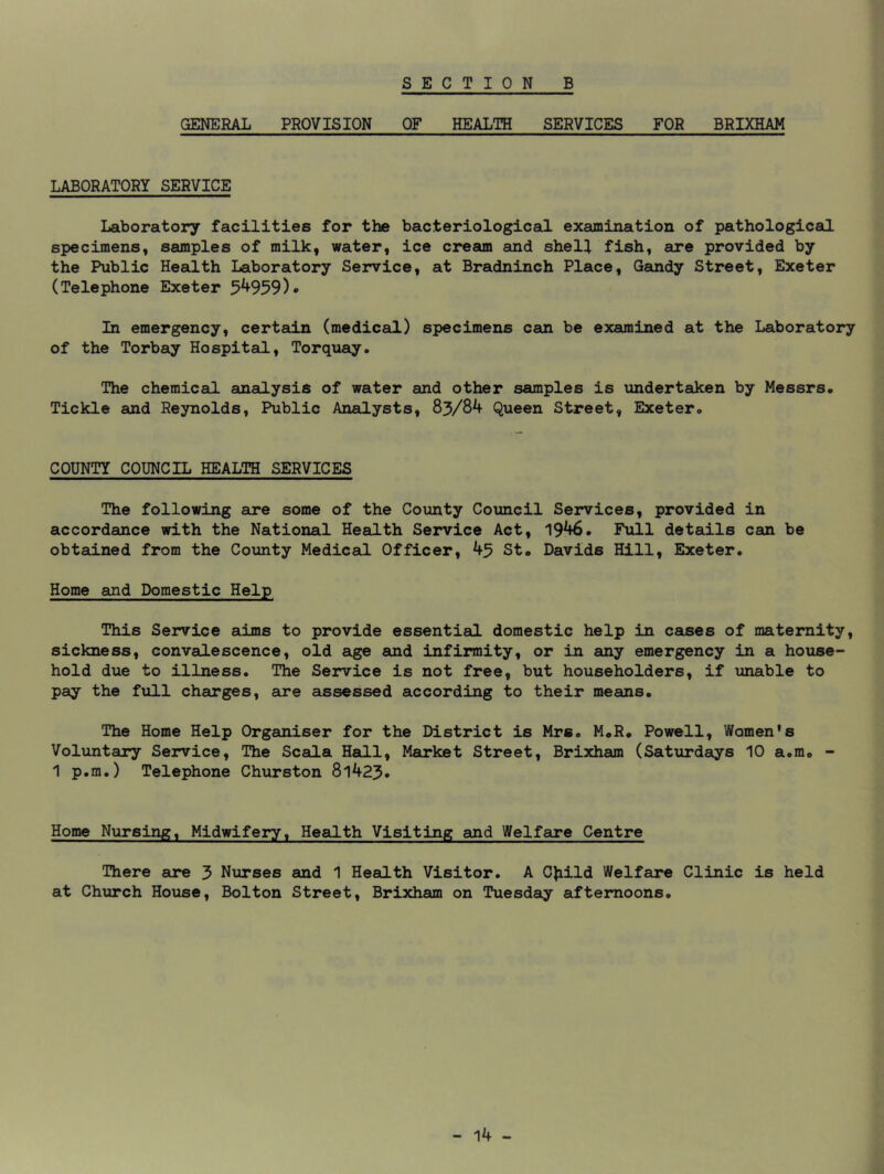 GENERAL PROVISION OF HEALTH SERVICES FOR BRIXHAM LABORATORY SERVICE Laboratory facilities for the bacteriological examination of pathological specimens, samples of milk, water, ice cream and shell fish, are provided by the Public Health Laboratory Service, at Bradninch Place, Gandy Street, Exeter (Telephone Exeter 5^959)* In emergency, certain (medical) specimens can be examined at the Laboratory of the Torbay Hospital, Torquay. The chemical analysis of water and other samples is undertaken by Messrs. Tickle and Reynolds, Public Analysts, 83/84 Queen Street, Exeter. COUNTY COUNCIL HEALTH SERVICES The following aire some of the County Council Services, provided in accordance with the National Health Service Act, 1946. Full details can be obtained from the County Medical Officer, 43 St. Davids Hill, Exeter. Home and Domestic Help This Service aims to provide essential domestic help in cases of maternity, sickness, convalescence, old age and infirmity, or in any emergency in a house- hold due to illness. The Service is not free, but householders, if unable to pay the full chsirges, are assessed according to their means. The Home Help Organiser for the District is Mrs. M.R. Powell, Women's Voluntary Service, The Scala Hall, Mairket Street, Brixham (Saturdays 10 a.m. - 1 p.m.) Telephone Churston 8l423. Home Nursing, Midwifery, Health Visiting and Welfare Centre There are 3 Nurses and 1 Health Visitor. A CJiild Welfare Clinic is held at Church House, Bolton Street, Brixham on Tuesday afternoons.