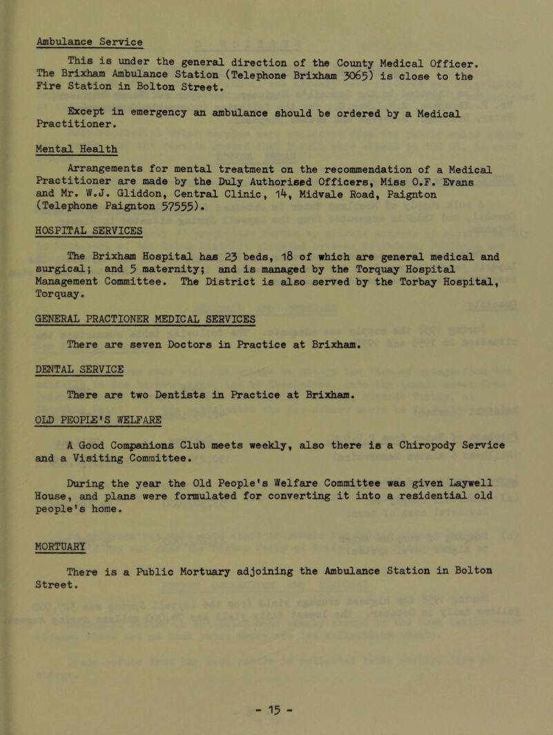Ambulance Service This is under the genereQ. direction of the County Medical Officer, The Brixham Ambulance Station (Telephone Brixham 3O65) is close to the Fire Station in Bolton Street. Except in emergency aui ambulance should be ordered by a Medical Practitioner, Mental Heeilth Arrangements for mental treatment on the recommendation of a Medical Practitioner are made by the Duly Authorised Officers, Miss O.F. Evans and Mr, W,J, Gliddon, Central Clinic, 14, Midvale Road, Paignton (Telephone Paignton 57555)* HOSPITAL SERVICES The Brixham Hospital hsis 25 beds, 18 of which are general medical and surgical5 and 5 maternity; and is managed by the Torquay Hospital Management Committee, The District is also served by the Torbay Hospital, Torquay. GENERAL PRACTIONER MEDICAL SERVICES There are seven Doctors in Practice at Brixham. DENTAL SERVICE There are two Dentists in Practice at Brixham, OLD PEOPLE’S WELFARE A Good Companions Club meets weekly, also there is a Chiropody Service and a Visiting Committee, During the year the Old People's Welfare Committee was given Laywell House, and plans were formulated for converting it into a residential old people's home. MORTUARY There is a Public Mortuary adjoining the Ambulance Station in Bolton Street.