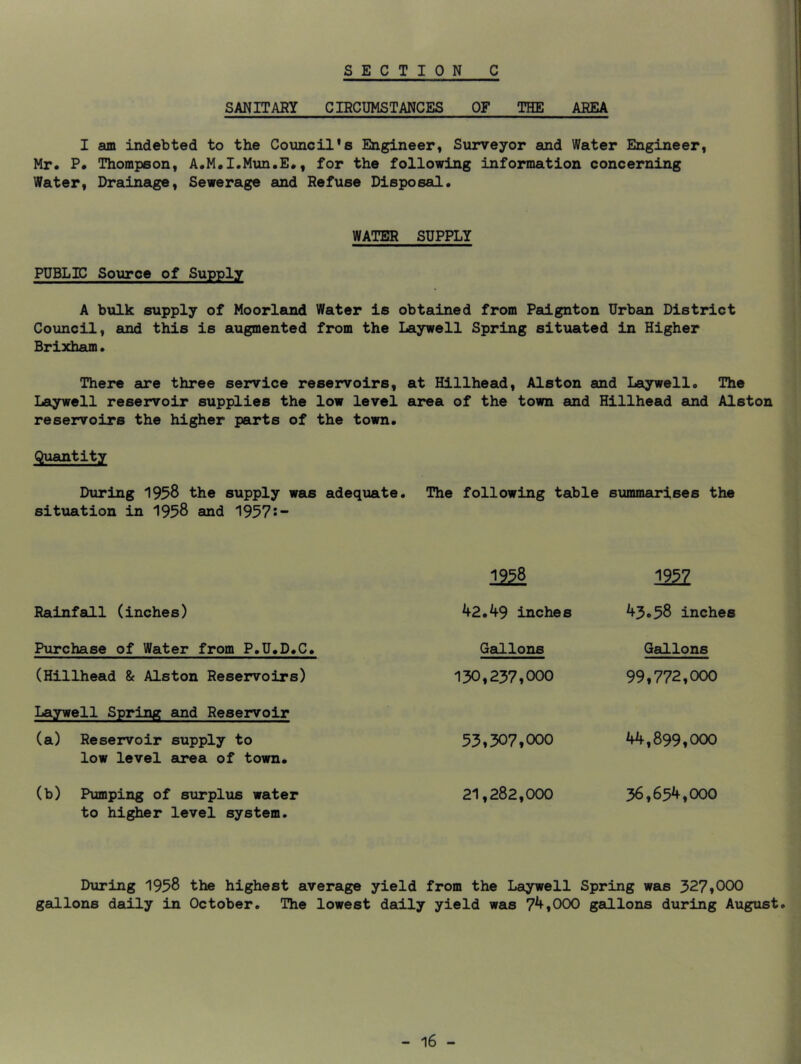 SANITARY CIRCUMSTANCES OF THE AREA I am indebted to the Council’s Engineer, Surveyor and Water Engineer, Mr. P. Thompson, A.M.I.Mun.E., for the following information concerning Water, Drainage, Sewerage and Refuse Disposal. WATER SUPPLY PUBLIC Source of Supply A bulk supply of Moorleind Water is obtained from Paignton Urban District Council, and this is augmented from the Laywell Spring situated in Higher Brixham. There are three service reservoirs, at Hillhead, Alston and Laywell. The Laywell reservoir supplies the low level area of the town and Hillhead and Alston reservoirs the higher parts of the town. Quantity During 1958 the supply was adequate. The following table summarises the situation in 1958 and 1957i- Rainfall (inches) ml ^2.49 inches mi 43.58 inches Purchase of Water from P.U.D.C. (Hillhead & Alston Reservoirs) Laywell Spring and Reservoir (a) Reservoir supply to low level area of town. (b) Pumping of surplus water to higher level system. Getllons 130,237,000 53.507.000 21.282.000 Gallons 99.772.000 44.899.000 36.654.000 During 1958 the highest average yield from the Laywell Spring was 327,000 gallons daily in October. The lowest dally yield was 74,000 gallons during August.