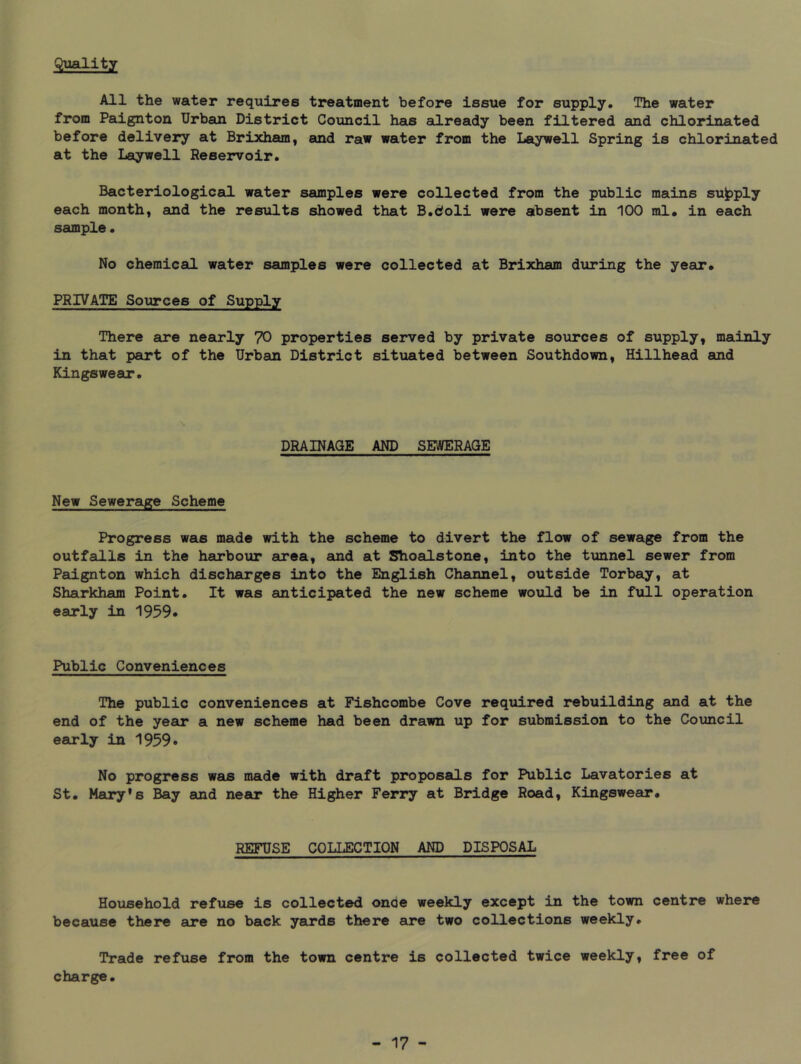 Quality All the water requires treatment before Issue for supply. The water from Paignton Urban District Council has already been filtered and chlorinated before delivery at Brixham, and raw water from the Laywell Spring is chlorinated at the Laywell Reservoir. Bacteriological water samples were collected from the public mains supply each month, and the results showed that B.doli were absent in 100 ml. in each sample. No chemical water samples were collected at Brixham during the yeeir* PRIVATE Sources of Supply There are nearly 70 properties served by private sources of supply, mainly in that part of the Urban District situated between Southdown, Billhead and Kingswear. DRAINAGE AND SEWERAGE New Sewerage Scheme Progress was made with the scheme to divert the flow of sewage from the outfalls in the harbour area, and at Shoalstone, into the tunnel sewer from Paignton which discharges into the English Channel, outside Torbaiy, at Sharkham Point. It was anticipated the new scheme woxild be in full operation early in 1959* Public Conveniences The public conveniences at Fishcombe Cove required rebuilding and at the end of the year a new scheme had been drawn up for submission to the Council early in 1959* No progress was made with draft proposals for Public Lavatories at St. Mary’s Bay and near the Higher Ferry at Bridge Road, Kingswear. REFUSE COLLECTION AND DISPOSAL Household refuse is collected once weekly except in the town centre where because there are no back yards there are two collections weekly. Trade refuse from the town centre is collected twice weekly, free of charge.