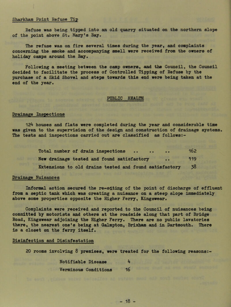 Sharkham Point Refuse Tip Refuse was being tipped into an old quarry situated on the northern slope of the point above St. Mary’s Bay. The refuse was on fire several times during the year, and complaints concerning the smoke and accompanying smell were received from the owners of holiday camps atround the Bay. Following a meeting between the camp owners, and the Council, the Council decided to facilitate the process of Controlled Tipping of Refuse by the purchase of a Skid Shovel and steps towards this end were being taken at the end of the year. PUBLIC HEALTH Drainage Inspections 124 houses and flats were completed during the year and considerable time was given to the supervision of the design and construction of drainage systems. The tests and inspections carried out are classified as follows Total nximber of drain inspections .. .. .. 162 New drainage tested and found satisfactory .. 119 Extensions to old drains tested and found satisfactory 5^ Drainage Nuisances Informal action secured the re^slting of the point of discharge of effluent from a septic tank which was creating a nuisance on a steep slope immediately above some properties opposite the Higher Ferry, Kingswear. t Complaints were received and reported to the Council of nuisances being committed by motorists and others at the roadside along that part of Bridge Road, Kingswear adjoining the Higher Ferry. There are no public lavatories there, the nearest one's being at Qalmpton, Brixham and in Dartmouth. There is a closet on the ferry itself. Disinfection and Disinfestation 20 rooms involving 8 premises, were treated for the following reasons Notifiable Disease 4 Verminous Conditions 16