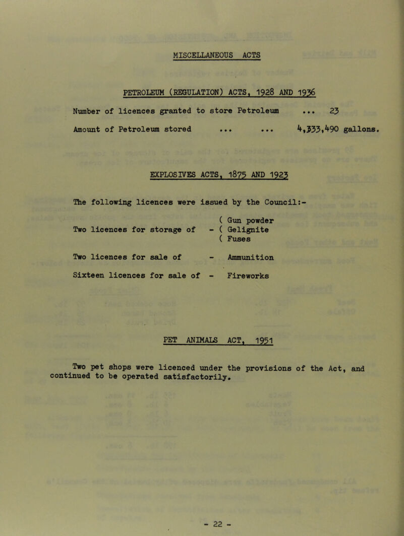 MISCELLANEOUS ACTS PETROLEUM (REGULATION) ACTS, 1928 AND 1936 Number of licences granted to store Petroleum ... 23 Amount of Petroletam stored ... ... ^»533»^90 gallons. EXPLOSIVES ACTS, 1873 AND 1923 The following licences were issued by the Council ( Gun powder Two licences for storage of - ( Gelignite ( Fuses Two licences for sale of - Ammunition Sixteen licences for sale of - Fireworks PET ANIMALS ACT. 1931 Two pet shops were licenced under the provisions of the Act, continued to be operated satisfactorily.