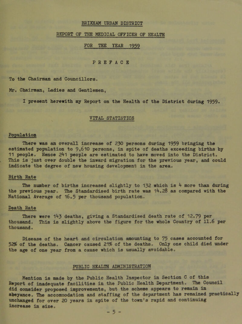 REPORT OF THE MEDICAL OFFICER OF HEALTH FOR THE YEAR 1939 PREFACE To the Chairman and Councillorso Mto Chairman, Ladies and Gentlemen, I present herewith my Report on the Health of the District during 1959o VITAL STATISTICS Population There was an overall increase of 230 persons during 1959 bringing the estimated population to 9*610 persons, in spite of deaths exceeding births by 11 peopleo Hence 24l people are estimated to have moved into the Districto This is just over double the inward migration for the previous year, and could indicate the degree of new housing development in the areso Birth Rate The number of births increased slightly to 132 which is 4 more than during the previous yearo The Standardised birth rate was l4o28 as compared with the National Average of 16®5 per thousand populationo Death Rate There were 143 deaths, giving a Standardised death rate of 12o79 per thousfioido This is slightly above the figure for the whole Country of 11 o6 per thousand. Disease of the heart and circulation amounting to 75 cases accounted for 52SI^ of the deaths o Cancer caused 21% of the deaths o Only one child died under the age of one year from a cause which is usually avoidableo PUBLIC HEALTH ADMINISTRATION Mention is made by the Public Health Inspector in Section C of this Report of inadequate facilities in the Public Health Departmento The Council did consider proposed improvements, but the scheme appears to remain in abeyance* The accommodation and staffing of the department has remained practically unchanged for over 20 years in spite of the town’’s rapid and continuing increase in size*
