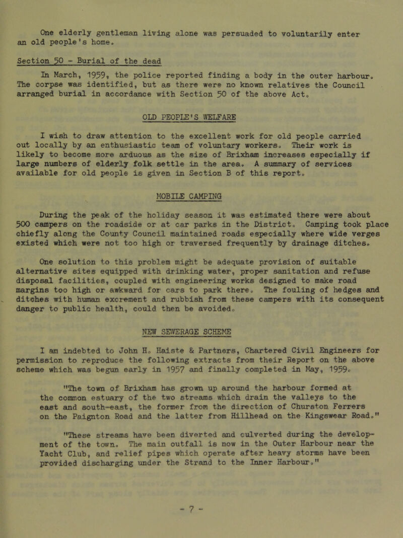 One elderly gentleman living alone was persuaded to voluntarily enter an old people’s home. Section 30 ” Burial of the dead In March, 1959? the police reported finding a body in the outer harbo\ir. The corpse was identified, but as there were no known relatives the Council arranged buriaQ. in accordance with Section 50 of the above Act. OLD PEOPLE’S WELFARE I wish to draw attention to the excellent work for old people carried out locally by an enthusiastic team of voluntary workers. Their work is likely to become more arduous as the size of Brixham increases especially if large numbers of elderly folk settle in the area. A summaury of services available for old people is given in Section B of this report. MOBILE CAMPING During the peak of the holiday season it was estimated there were about 500 campers on the roadside or at car parks in the District. Camping took place chiefly along the County Council maintained roads especially where wide verges existed which were not too high or traversed frequently by drainage ditches. One solution to this problem might be adequate provision of suitable alternative sites equipped with drinking water, proper sanitation and refuse disposal facilities, coupled with engineering works designed to make road margins too high or awkward for cars to park there. The fouling of hedges and ditches with human excrement and rubbish from these campers with its consequent danger to public health, could then be avoided. NEW SEWERAGE SCHEME I am indebted to John H. Hadste & Partners, Chartered Civil Engineers for permission to reproduce the following extracts from their Report on the above scheme which was begun early in 1957 and finally completed in May, 1959c The town of Brixham has grown up around the harbour formed at the common estuary of the two streams which drain the valleys to the east and south-east, the former from the direction of Churston Ferrers on the Paignton Road and the latter from Hillhead on the Kingswear Road. These streams have been diverted and culverted during the develop- ment of the town. The main outfall is now in the Outer Harbour near the Yacht Club, and relief pipes which operate after heavy storms have been provided discharging under the Strand to the Inner Hairbour.