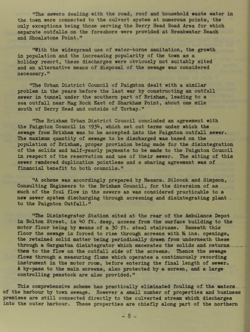 •'The sewers deailiiig with the road, roof and household waste water in the town were connected to the culvert system at niamerous points, the only exceptions being those serving the Berry Head Road Area for which separate outfalls on the foreshore were provided at Breakwater Beach and Shoalstone Pointo With the widespread iise of water“borne sanitation, the growth in population and the increasing popularity of the town as a holiday resort, these discharges were obviously not suitably sited and an alternative means of disposal of the sewage was considered necessairyo The Urban District Council of Paignton dealt with a similar problem in the years before the last war by constructing an outfall sewer in tunnel under the southern part of Brixham, leading to a sea outfall near Mag Rock East of Sharkham Point, about one mile south of Berry Head and outside, of Torbayo The Brixham Urban District Council concluded an agreement with the Paignton Council in 193^» which set out terms under which the sewage from Brixham was to be accepted into the Paignton outfall sewer., The maximum quantity of sewage to be discharged was based on the population of Brixham, proper provision being made for the disintegration of the solids and half-yearly payments to be made to the Paignton Council in respect of the reservation and xise of their sewero The siting of this sewer rendered duplica.tion pointless and a sharing agreement was of financial benefit to both councilso A scheme was accordingly prepared by Messrso Silcock and Simpson, Consulting Engineers to the Brixham Council, for the diversion of as much of the foul flow in the sewers as was considered practicable to a new sewer system discharging through screening and disintegrating plant v . to the Paignton Outfallo The Disintegrator Station sited at the rear of the Ambulance Depot in Bolton Street, is ^ fto deep, access from the surface building to the motor floor being by means of a 30 fto steel stsdrcaseo Beneath this floor the sewage is forced to rise through screens with ^ inso openings, the retained solid matter being periadically drawn from underneath these through a Gargantua disintegrator which macerates the solids and returns them to the flow on the outfsill side of the screenso Thence the sewage flows through a measuring flume which operates a continuously recording instrument in the motor room, before entering the final length of sewer* A by-pass to the main screens, also protected by a screen, and a^large controlling penstock are also provided* This comprehensive scheme has practically eliminated fouling of the.waters of the harbour by town sewage* However a small number of properties and business premises are still connected directly to the culverted stream which discheirges into the outer harbour* These properties are chiefly along part of the northern