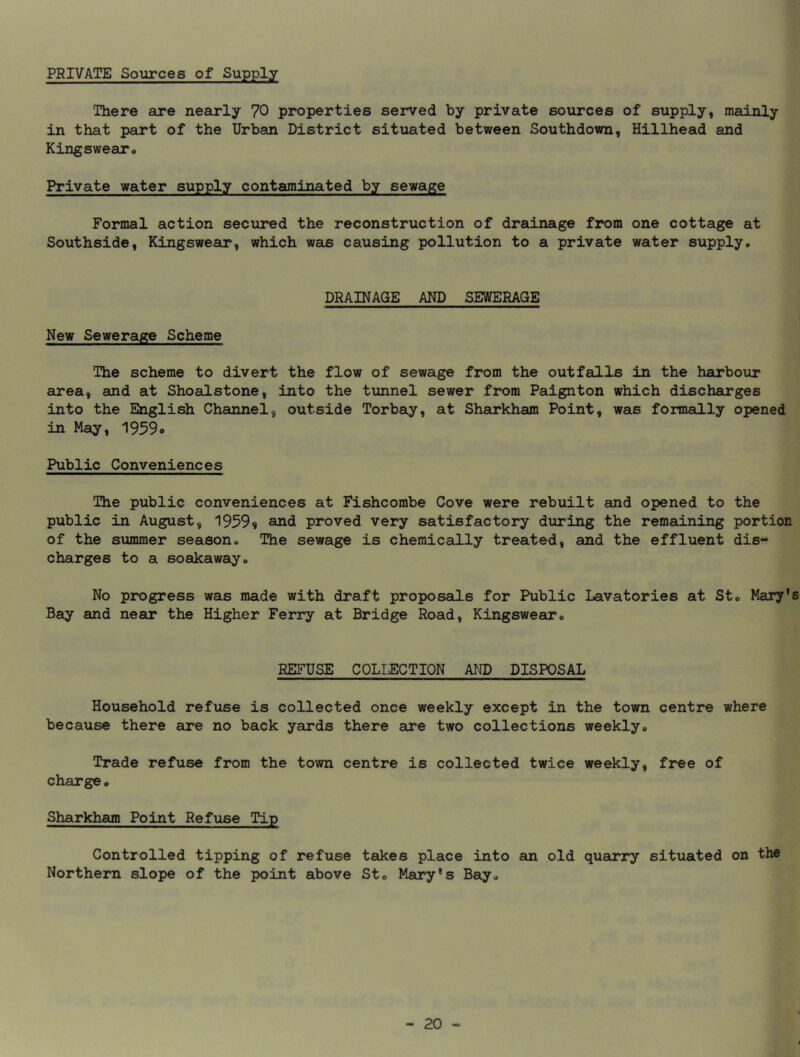 PRIVATE Sources of Supply There are nearly 70 properties served by private sources of supply, mainly in that part of the Urban District situated between Southdown, Billhead and Kingswearo Private water supply contaminated by sewage Formal action secured the reconstruction of drainage from one cottage at Southside, Kingswear, which was causing pollution to a private water supply. DRAINAGE AND SEWERAGE New Sewerage Scheme The scheme to divert the flow of sewage from the outfalls in the harbour area, and at Shoalstone, into the tunnel sewer from Paignton which discharges into the English Cheuinel, outside Torbay, at Sharkham Point, was formally opened in May, 1959o Public Conveniences The public conveniences at Fishcombe Cove were rebuilt and opened to the public in August, 19599 and proved very satisfactory during the remaining portion of the summer season. The sewage is chemically treated, and the effluent dis- charges to a soakaway. No progress was made with draft proposals for Public Lavatories at St. Mary's Bay and near the Higher Ferry at Bridge Road, Kingswear. REFUSE COLLECTION AND DISPOSAL Household refuse is collected once weekly except in the town centre where because there are no back yards there are two collections weekly. Trade refuse from the town centre is collected twice weekly, free of charge. Sharkham Point Refuse Tip Controlled tipping of refuse takes place into an old quarry situated on the Northern slope of the point above St. Mary's Bay.