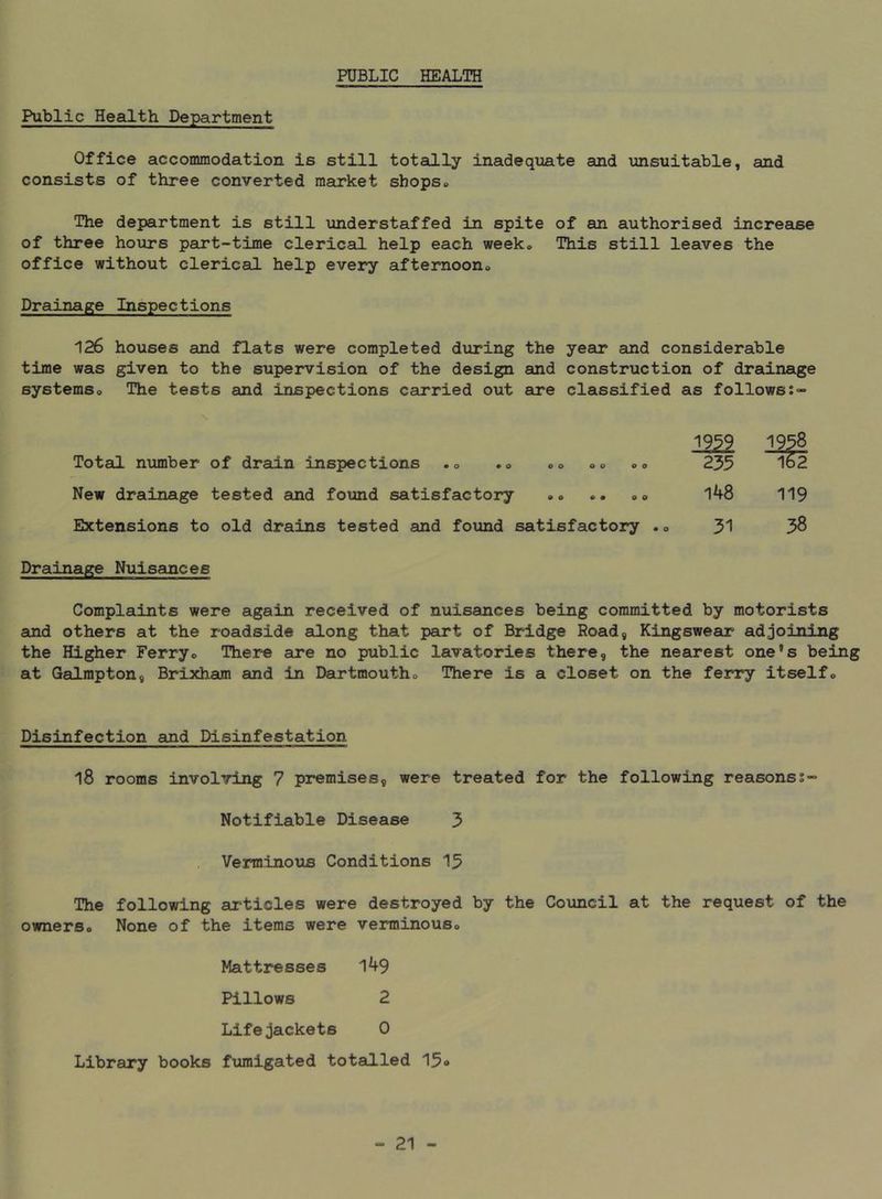 PUBLIC HEALTH Public Health Department Office accommodation is still totally inadequate and unsuitable, and consists of three converted market shops«. The department is still understaffed in spite of an authorised increase of three hours part-time clerical help each week* This still leaves the office without clerical help every aftemoono Drainage Inspections 126 houses and flats were completed during the year and considerable time was given to the supervision of the design and construction of drainage systemso The tests and inspections carried out sire classified as follows:- m2 Total number of drain inspections .» .0 »o <.<. <»<. 235 1^2 New drainage tested and found satisfactory •<> .. 00 148 119 Extensions to old drains tested and found satisfactory .0 58 Drainage Nuisances Complaints were again received of nuisances being committed by motorists auid others at the roadside along that part of Bridge Road, KingsweaLC adjoining the Higher Ferryo There are no public lavatories there, the nearest one*s being at Galmpton, Brixham and in Dartmoutho There is a closet on the ferry itselfo Disinfection and Disinfestation 18 rooms involving 7 premises, were treated for the following reasonss- Notifiable Disease 3 Verminous Conditions 13 The following articles were destroyed by the Council at the request of the ownerso None of the items were verminouso Mattresses l49 Pillows 2 Lifejackets 0 Library books fumigated totalled 15<»