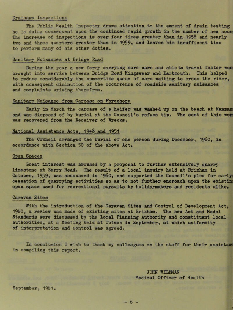 Drainage Inspections The Public Health Inspector draws attention to the amount of drain testing he is doing consequent upon the continued rapid growth in the number of new houts The increase of inspections is over four times greater than in 1958 and nearly two and three quarters greater than in 1959« and leaves him insufficent time to perform many of his other duties. Sanitary Nuisances at Bridge Road During the year a new ferry carrying more cars and able to travel faster wa«£ brought into service between Bridge Road Kingsweeo* and Dartmouth. This heli)ed to reduce considerably the summertime queue of cars waiting to cross the river, with consequent diminution of the occurrence of roadside sanitary nuisances and complaints arising therefrom. Sanitary Nuisance from Carcase on Foreshore Early in March the carcase of a heifer was waushed up on the beach at Mansan and was disposed of by burial at the Council’s refuse tip. The cost of this won was recovered from the Receiver of Wrecks. Natioaa.1 Assistance ActSp 19^ and 1951 The Council arranged the burial of one person during December, I960, in accordance with Section 50 of the above Act. Open Spaces Great interest was aroused by a proposal to further extensively quarrj limestone at Berry Head. The result of a local inquiry held at Brixham in October, 1959» was announced in I960, and supported the Council’s plea for earlyf cessation of quarrying activities so as to not further encroach upon the existinc open space used for recreational pursuits by holidaymakers and residents alike. Caravan Sites With the introduction of the Caravan Sites and Control of Development Act, i960, a review was made of existing sites at Brixham. The new Act and Model Standards were discussed by the Local Planning Authority and constituent local authorities, at a Meeting held at Totnes in September, at which uniformity of interpretation and control was agreed. In conclusion I wish to thank my colleagues on the staff for their assistano in compiling this report. JOHN WILDMAN Medical Officer of Health September, 1961. - 6 - 4