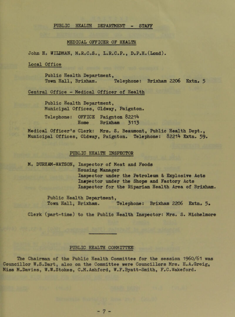 PUBLIC HEALTH DEPARTMENT STAFF MEDICAL OFFICER OF HEALTH John H* WILDMAN, M^RoC^So, L,RoC*P,, DoP.H.(Lond). Local Office Public Health Department, Town Hall, Brixham* Telephones Brixham 2206 Extn# 3 Central Office - Medical Officer of Health Public Health Department, Municipal Offices, Oldway, Paignton* Telephones OFFICE Paignton 82214 Home Brixham 3113 Medical Officer's Clerks Mrs* S* Beaumont, Public HeaiLth Dept., Municipal Offices, Oldway, Paignton* Telephone: 82214 Extn* 59» PUBLIC HEALTH INSPECTOR Mo DURHAM-WATSON, Inspector of Meat and Foods Housing Manager Inspector under the Petroleum & Explosive Acts Inspector under the Shops and Factory Acts Inspector for the Riparian Health Area of Brixham. Public Health Department, Town Hall, Brixham. Telephones Brixham 2206 Extn® 3» Clerk (part-time) to the Public Health Inspectors Mrso S* Michelmore PUBLIC HEALTH COMMITTEE The Chairman of the Public Health Committee for the session I96O/6I was Councillor W*S*Dart, also on the Committee were Councillors Mrs* E*A*Greig, Miss M.Davies, W*W*Stokes, C*M.Ashford, W*F*Byatt-Smith, F.C.Wakeford*