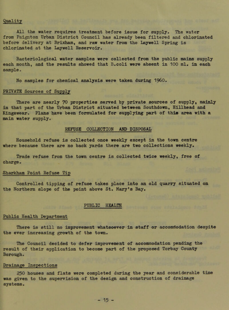 Quality All the water requires treatment before issue for supply. The water from Paignton Urban District Council has eilready been filtered and chlorinated before delivery at Brixham, and raw water from the Laywell Spring is chlorinated at the Laywell Reservoir. Bacteriological water samples were collected from the public mains supply each month, and the results showed that B.coli were absent in 100 ml* in each sample. No samples for chemical analysis were tadcen during i960. PRIVATE Sources of Supply There are nearly 70 properties served by private sources of supply, mainly in that part of the Urban District situated between Southdown, Billhead and Kingswear. Plans have been formulated for supplying part of thin area with a main water supply. REFUSE COLLECTION AND DISPOSAL Household refuse is collected once weekly except in the town centre where because there are no back yards there are two collections weekly. Trade refuse from the tomrn centre is collected twice weekly, free of charge. Sharkham Point Refuse Tip Controlled tipping of refuse takes place into an old quarry situated on the Northern slope of the point above St. Mary’s Bay. PUBLIC HEALTH Public Health Depear-tment There is still no improvement whatsoever in staff or accomiflodation despite the ever increasing growth of the town. The Council decided to defer improvement of accommodation pending the result of their application to become part of the proposed Torbay County Borough. Drainage Inspections 250 houses and flats were completed during the year and considerable time was given to the supervision of the design and construction of drainage systems.