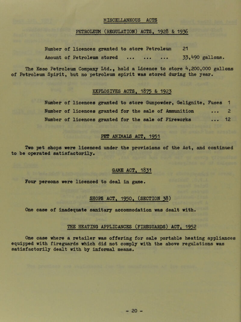 MISCELLANEOUS ACTS PETEOLEUM (REGULATION) ACTS, 1928 & 1936 Number of licences granted to store Petroleum 21 Amount of Petroleum stored 33»^90 gallons. The Esso Petroleum Compeiny Ltd., hold a Licence to store 4,200,000 gaCLlons of Petroleum Spirit, but no petroleum spirit was stored diiring the year. EXPLOSIVES ACTS. 1873 & 1923 Number of licences granted to store Gunpowder, Gelignite, Fuses 1 Number of licences granted for the sale of Ammunition ... 2 Number of licences granted for the sale of Fireworks ... 12 PET ANIMALS ACT. 1931 Two pet shops were licenced under the provisions of the Act, and continued to be operated satisfactorily. GAME ACT, 1831 Four persons were licenced to deal in game. SHOPS ACT, 1930. (SECTION 38) One case of inadequate sanitary accommodation was dealt with. THE HEATING APPLICANCES (FIREGUARDS) ACT. 1932 One case where a retailer was offering for sale portable heating appliances equipped with fireguards which did not comply with the above regulations was satisfactorily dealt with by informal means.