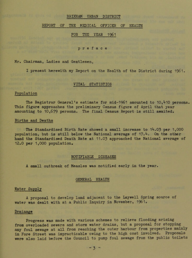 REPORT OF THE MEDICAL OFFICER OF HEALTH FOR THE YEAR 1961 preface Mr* Chairman, Ladies and Gentlemen, I present herewith my Report on the Health of the District during 196I0 VITAL STATISTICS Population The Registrar General’s estimate for mid-'196l amounted to 10,410 personso This figure approaches the prelimineoiT’ Census figure of April that year amounting to 10,679 personso The final Census Report is still awaitedo Births and Deaths The Standardised Birth Rate showed a small increase to l4o03 per I5OOO population, but is still below the National average of 17o4o On the other hand the Standardised Death Rate at II0O3 approached the National average of 12.0 per 1,000 population. NOTIFIABIE DISEASES A small outbreak of Measles was notified early in the year. GENERAL HEALTH Water Supply A proposal to develop land adjacent to the Laywell Spring source of water was dealt with at a Public Inquiry in November, 1961. Drainage Progress was made with various schemes to relieve flooding arising from overloaded sewers and storm water drains, but a proposal for stopping any foul sewage at all from reaching the outer harbour from properties mainly in Fore Street was impracticable owing to the hig^ cost involved. Proposals were also laid before the Council to pump foul sewage from the public toilets -3 -
