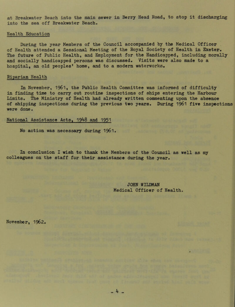 at Breakwater Beach into the main sewer in Berry Head Road, to stop it discharging into the sea off Breakwater Beach, Health Education During the year Members of the Council accompanied by the Medical Officer . of Health attended a Sessionad Meeting of the Royal Society of Health in Exeter, The future of Public Health, and Employment for the Handicapped, including morally and socially handicapped persons was discussed. Visits were also made to a hospital, an old peoples’ home, and to a modern waterworks. Riparian Health In November, 196I, the Public Health Committee was informed of difficulty in finding time to carry out routine inspections of ships entering the Harbour Limits, The Ministry of Health had already written commenting upon the absence of shipping inspections during the previous two years. During I96I five inspections were done. National Assistance Acts, 19^8 and 1931 No action was necessary during 1961, In conclusion I wish to thank the Members of the Council as well as my colleagues on the staff for their eissistance during the year. JOHN WILDMAN Medical Officer of Health, November, 1962,