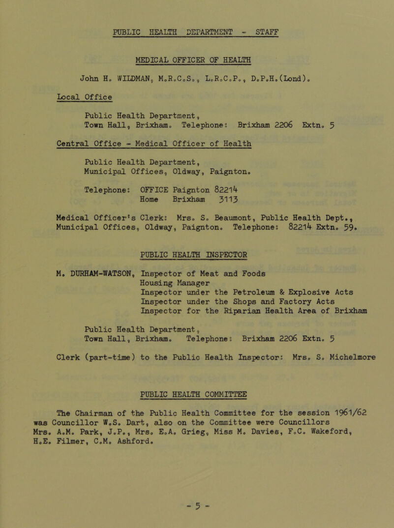 PUBLIC HEALTH DEPARTMENT - STAFF MEDICAL OFFICER OF HEALTH John Ho WILDMAN, MoRoCoSo, LoRoCoPo, DoPoHo(Lond)o Local Office Public Health Department, Town Hall, Brixhamo Telephones Brixham 2206 Extn® 5 Central Office - Medical Officer of Health Public Health Department, Municipal Offices, Oldwsiy, Paignton* Telephones OFFICE Paignton 82214 Home Brixham 3113 Medical Officer’s Clerks Mrs* So Beaumont, Public Health Dept,, Municipal Offices, Oldway, Paignton. Telephones 82214 Extn. 39* PUBLIC HEALTH INSPECTOR Mo DURHAM-WATSON, Inspector of Meat and Foods Housing Manager Inspector under the Petroleum & Explosive Acts Inspector under the Shops and Factory Acts Inspector for the Riparian Health Area of Brixham Public Heeilth Department, Town Hall, Brixham. Telephones Brixham 2206 Extn. 5 Clerk (part-time) to the Public Health Inspectors Mrs. S. Michelmore PUBLIC HEALTH COMMITTEE The Chairman of the Public Health Committee for the session 1961/62 was Councillor W.S. Dart, also on the Committee were Councillors Mrs. AoMo Park, JoP., Mrs. EoA. Grieg, Miss M. Davies, FoC. Wakeford, HoE. Filmer, C.M, Ashford.