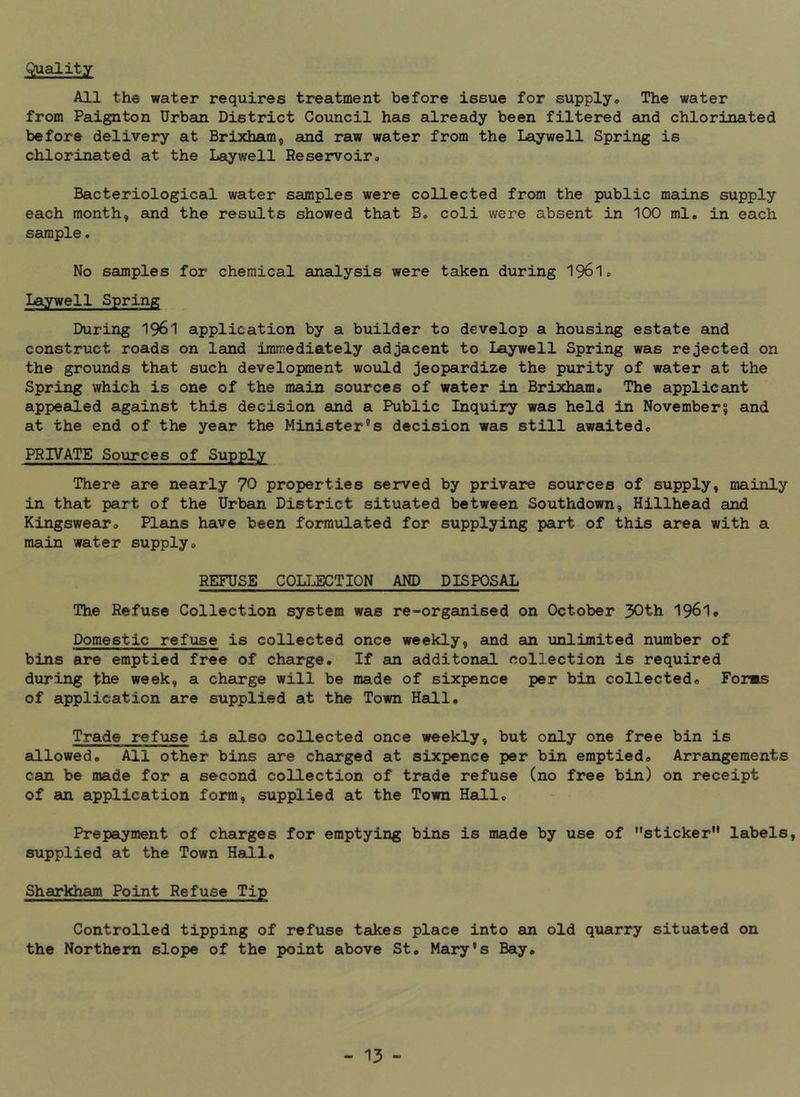 Quality All the water requires treatment before issue for supply. The water from Paignton Urbsin District Council has already been filtered and chlorinated before delivery at Brixham, and raw water from the laywell Spring is chlorinated at the Laywell Reservoir, Bacteriological water samples were collected from the public mains supply each month, and the results showed that B, coli were absent in 100 ml. in each sample. No samples for chemical analysis were taken during I961, Laywell Spring During 1961 application by a builder to develop a housing estate and construct roads on land immediately adjacent to Laywell Spring was rejected on the grounds that such development would jeopardize the purity of water at the Spring which is one of the main sources of water in Brixham, The applicant appealed against this decision and a Public Inquiry was held in November5 and at the end of the year the Minister’s decision was still awaited, PRIVATE Sources of Supply There are nearly 70 properties served by privare sources of supply, mainly in that part of the Urban District situated between Southdown, Hillhead and Kingswear, Plans have been formulated for supplying part of this area with a main water supply. REFUSE COLLECTION AND DISPOSAL The Refuse Collection system was re-organised on October 30th 1961, Domestic refuse is collected once weekly, and an unlimited number of bins are emptied free of charge. If an additonal collection is required during the week, a charge will be made of sixpence per bin collected. Fonts of application are supplied at the Town Hall, Trade refuse is also collected once weekly, but only one free bin is allowed. All other bins are charged at sixpence per bin emptied. Arrangements can be made for a second collection of trade refuse (no free bin) on receipt of an application form, supplied at the Town Hall, Prepayment of charges for emptying bins is made by use of sticker” labels, supplied at the Town Hall® Sharkham Point Refuse Tip Controlled tipping of refuse takes place into an old quarry situated on the Northern slope of the point above St, Mary’s Bay,