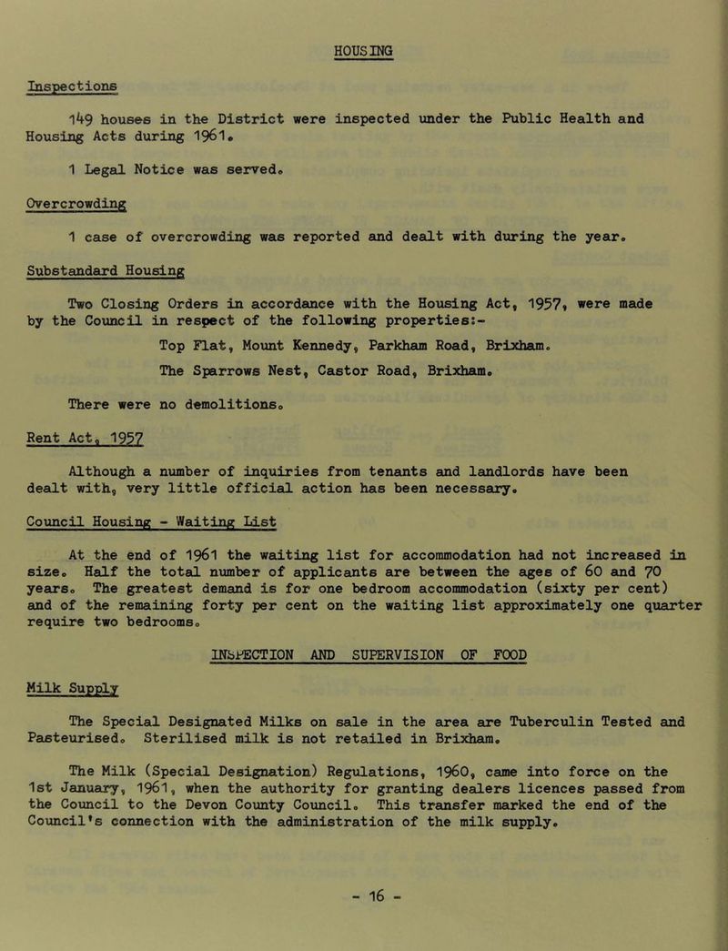 HOUSING Inspections 149 houses in the District were inspected under the Public Health and Housing Acts during 1961* 1 Legal Notice was served* Overcrowding 1 case of overcrowding was reported fiuid dealt with during the year* Substandard Housing Two Closing Orders in accordance with the Housing Act, 1957» were made by the Council in respect of the following propertiess- Top Flat, Mount Kennedy, Parkham Road, Brixham. The Sparrows Nest, Castor Road, Brixham* There were no demolitions* Rent Acte 1937 Although a number of inquiries from teneuits and landlords have been dealt with, very little official action has been necessaury* Council Housing - Waiting List At the end of I96I the waiting list for accommodation had not increased in size* Half the total number of applicants are between the aiges of 60 auad 70 years* The greatest demand is for one bedroom accommodation (sixty per cent) and of the remaining forty per cent on the waiting list approximately one quarter require two bedrooms* INSPECTION AND SUPERVISION OF FOOD Milk Supply The Special Designated Milks on sale in the area are Tuberculin Tested and Pasteurised* Sterilised milk is not retailed in Brixhaun* The Milk (Special Designation) Regulations, 196O, came into force on the 1st January, 196I, when the authority for granting dealers licences passed from the Council to the Devon County Council* This transfer marked the end of the Council’s connection with the administration of the milk supply*