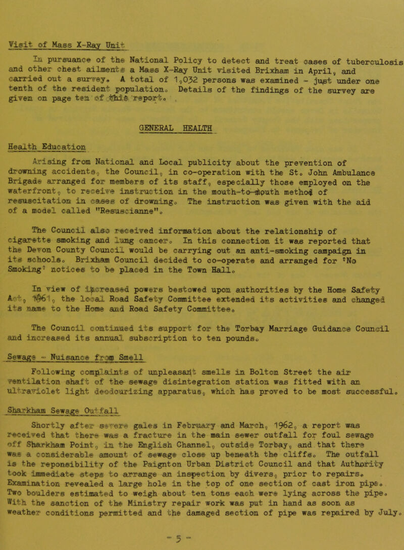 Visit of Mass X-^Ray Unit In pursuance of the National Policy to detect and treat cases of tuberciaosis and other chest ailments a Mass X-Ray Unit visited Brixham in April, and carried out a survey, A total of 1,032 persons was examined » ju^st under one Tenth of the resident populationo Details of the findings of the survey are given on page ten ©f 'report o ^ GENERAL HEALTH Health Education Arising from National and Local publicity about the prevention of drowning accidents, the Council, in co-operation with the Sto John Ambulance Brigade arranged for members of its staff, especially those employed on the waterfront, to receive instruction in the mouth=>to^puth method of resuscitation in cases of drowning. The instruction was given with the aid of a model called ’’Resuacianne”, The Council also received information about the relationship of cigarette smoking and lung cancer. In this connection it was reported that the Devon County Council would be carrying out an anti-smoking campaign in its schools, Brixham Council decided to co-operate and 8o:*ranged for ®No Smoking® notices to be placed in the Town Hall, In view of increased powers bestowed upon authorities by the Home Saufety Act, 1^1, the lo<cal Road Safety Committee extended its activities and changed its name to the Home and Road Safety Committee, The Co^mcil continued its support for the Torbay Marriage Guidance Council and increased its annual subscription to ten pounds. from Smell Following complaints of unpleasapt smells in Bolton Street the air ventilation shaft of the sewage disintegration station was fitted with an ultraviolet light deodouriz-ing apparatus, which has proved to be most successful. Sharkham Shortly after severe gales in February and March, 1962, a report was received that there was a fracture in the main sewer outfall for foul sewage off Sharkham Point, in the English Channel, outside Torbay, and that there was a considerable amount of sewage close up beneath the cliffs. The outfall is the reponeibility of the Paignton Urban District Council and that Authixrdty took immediate steps to arrange an inspection by divers, prior to repairs. Examination revealed a large hole in the top of one section of cast iron pipe, . Two boulders estimated to weigh about ten tons each were lying across the pipe. With the sanction of the Ministry repsdr work was put in hand as soon as weather conditions permitted and the damaged section of pipe was repaired by July,
