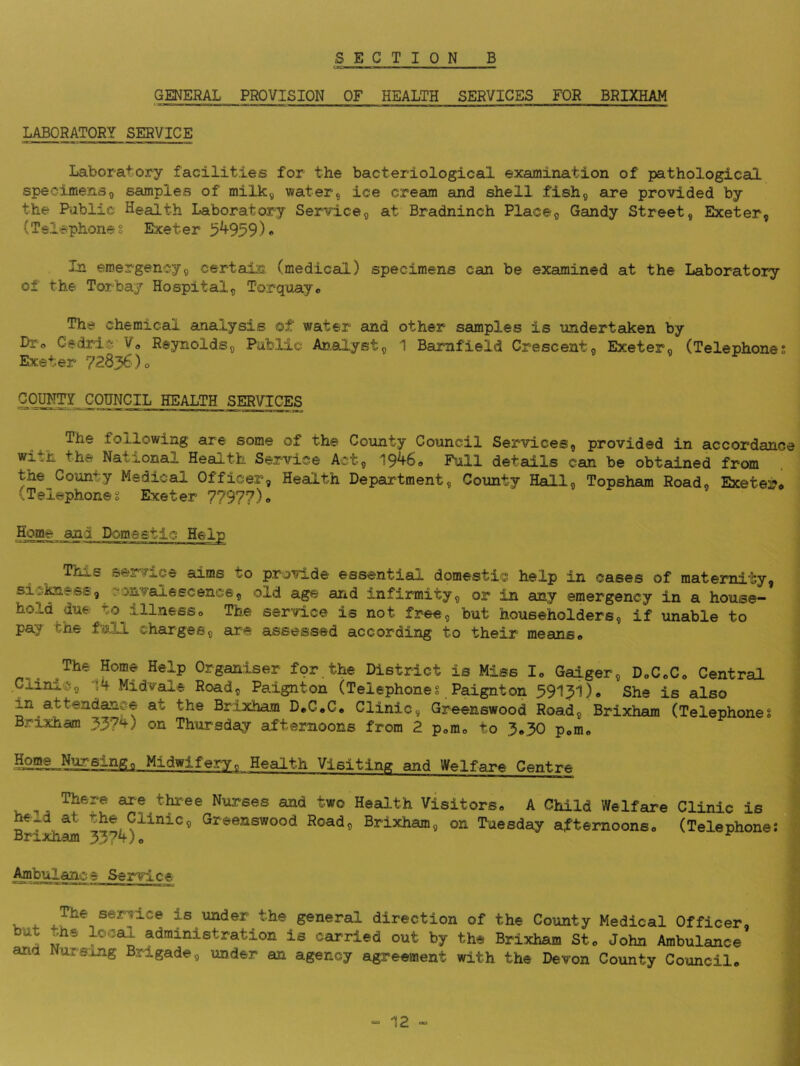 GENERAL PROVISION OF HEALTH SERVICES FOR BRIXHAM LABORATORY SERVICE Laborator^y facilities for the bacteriological examination of pathological specimensg samples of milk^ water, ice cream and shell fish, are provided by the Pablic Health Laboratory Service, at Bradninch Place, Gandy Street, Exeter, (Telephones Exeter 5^959)* In emergency, certain (medical) specimens can be examined at the Laboratory of the Torbay Hospital, Torquay® The chemical analysis ©f water and other samples is undertaken by Dr® Cedriiji V® Reynolds, Public Analyst, 1 Bamfield Crescent, Exeter, (Telephone; Exeter 72836)® CqWTr COUNCIL health services The following are some of the County Council Services, provided in accordance National Health Service Act, 19^6® Full details can be obtained from the County Medical Officer, Health Department, County Hall, Topsham Road, Exeter* (Telephone; Exeter 77977)* Home _ani Domestic Help ThjuS service aims to provide essential domestic help in cases of maternity, sic^ess, ronvaiescence, old age and Infirmity, or in any emergency in a house- hold due to illness® The service is not free, but householders, if unable to pay the full charges, are assessed according to their means® The Home Help Organiser fqr.the District is Miss I® Gaiger, D®C®C® Central .Clinic, 14 Midvale Road, Paignton (Telephone; Paignton 39131)® She is also in attendance at the Brixham D*C®Ce Clinic, Greenswood Road, Brixham (Telephones Brixham 33?4) on Thursday afternoons from 2 pom® to 3.30 pom® Midwifery, Health Visiting and Welfare Centre There are three Nurses and two Heal.th Visitors® A Child Welfare held at the Clinic, Greenswood Road, Brixham, on Tuesday afternoons® Brixham 3374)® Clinic is (Telephone; Ambulance Service is under the general direction of the County Medical Officer, administration is carried out by the Brixham St® John Ambulance and Nursing Brigade, under an agency agreement with the Devon County Council.