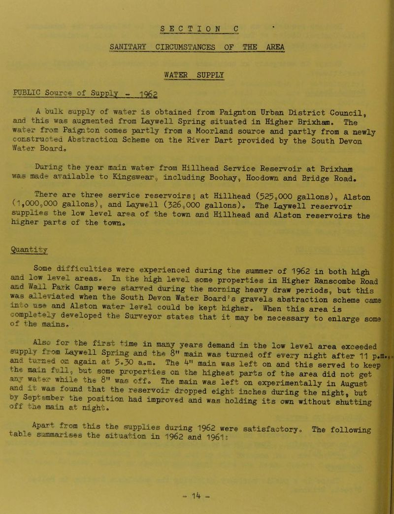 SANITARY CIRCUMSTANCES OF THE AREA WATER SUPPLY PUBLIC Sourc^e of Supply igg? A bulk supply of water is obtained from Paignton Urban District Council, and this was augmented from Laywell Spring situated in Higher Brixham. The water from Paignton comes partly from a Moorland source and partly from a newly constructed Abstraction Scheme on the River Dart provided by the South Devon Water Boardo During the year maxn water from Hillhead Service Reservoir at Brixhain was made available to KingsweaTg including Boohay, Hoodown and Bridge Road* There are three service reservoirs § at Hillhead (525,000 gallons), Alston (1,000,000 gallons), and Laywell (326,000 gallons)* The Laywell reservoir suppx^es the low level area of the town and Hillhead and Alston reservoirs the higher parts of the town* ^antitv Some difficulties were experienced daring the summer of 1962 in both hjgh and low level areas* In the high level some properties in Higher Ranscombe Road and Wall Park Camp were starved during the morning heavy draw periods, but this was alleviated when the South Devon Water Board“s gravels abstraction scheme came into use and Alston water level could be kept higher* When this area is completely developed the Surveyor states that it may be necessary to enlarge some Oa lCn.3JU!lS o Also for the first tjjne in many years demand in the low level area exceeded supply from Laywell Spring and the 8'* main was turned off every night after 11 p.m., tumt-d on again at 5o30 a*me The 4- main was left on and this served to keep .he ma^n ^^t some properties on the highest parts of the area did not get any water wMle the 8 was off* Ttie main was left on experimentally in August ^d It was found that the reservoir dropped eight inches during the night, but position had improved and was holding its own without shutting off tne ma;Ln at night* ^ v-i supplies during 1962 were satisfactory* The following tab..,e sommarises the situation in 1962 and 196ls “• 1^ <»