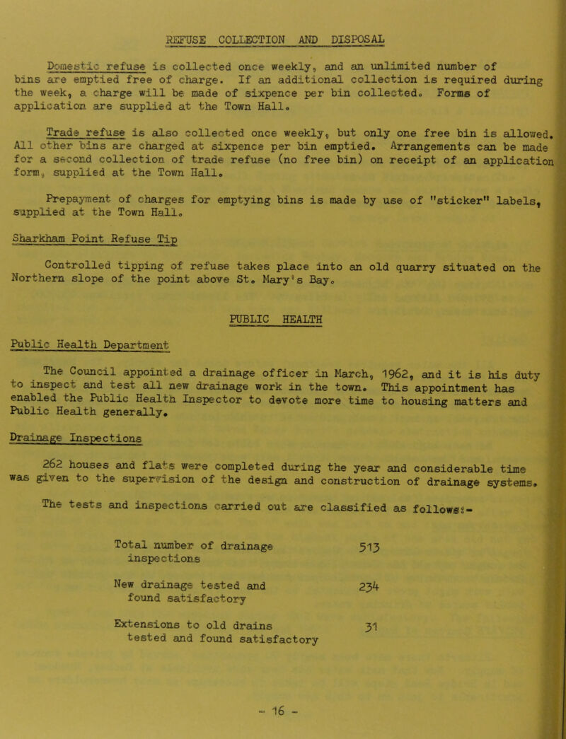 REFUSE COLLECTION AND DISPOSAL Domestic refuse is collected once weekly, and an unlimited number of bins are emptied free of charge. If an additional collection is required during the week, a charge will be made of sixpence per bin collectedo Foms of application are supplied at the Town Hall* Trade refuse is also collected once weekly, but only one free bin is allowed* All other bins are charged at sixpence per bin emptied* Arrangements can be made for a second collection of trade refuse (no free bin) on receipt of an application form, supplied at the Town Hall* J ■> 1 Prepayment of charges for emptying bins is made by use of ’’sticker” labels, s^ipplied at the Town Hall* Sharkham Point Refuse Tip Controlled tipping of refuse takes place into an old quarry situated on the Northern slope of the point above St* Mary's Bay* PUBLIC HEALTH Public Health Department The Council appointed a drainage officer in March, 1962, and it is his duty to inspect and test all new drainage work in the town* This appointment has enabled the Public Health Inspector to devote more time to housing matters and Public Health generally. Drainage Inspections 262 houses and flats were completed during the year and considerable time was given to the super^rision of the design and construction of drainage systems* The tests and inspections carried out are classified as followsg- Total number of drainage 513 J inspections Ij New drainage tested and 23k %• found satisfactory ^ Extensions to old drains 3I %■ tested and found satisfactory 5
