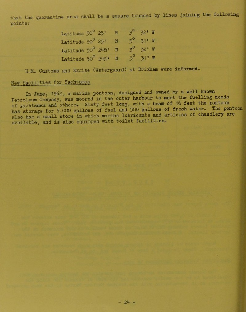that the quarantine area shall be a square bounded by lines joining the following points % Latitude 50° 250 N 3° 52* W Latitude 50° 25® N 3° 51® w Latitude 50° N 3° 52* w Latitude 50° 241/2* N 3° 51* w HoMa Customs and Excise (Waterguard) at Brixham were informed® New facilities for Yachtsmen In Junes 1962, a marine pontoon® designed and owned by a well known Petrolexira Company9 was moored in the outer harbour to meet the fuelling needs of yachtsmen and others® Sixty feet long® with a beam of I6 feet the PO^toon has storage for 5,000 gaUons of fuel and 500 gallons of fresh watero The pontoon also has a small store in which marine lubricants and articles of chandlery are available® and is also equipped with toilet facilities®