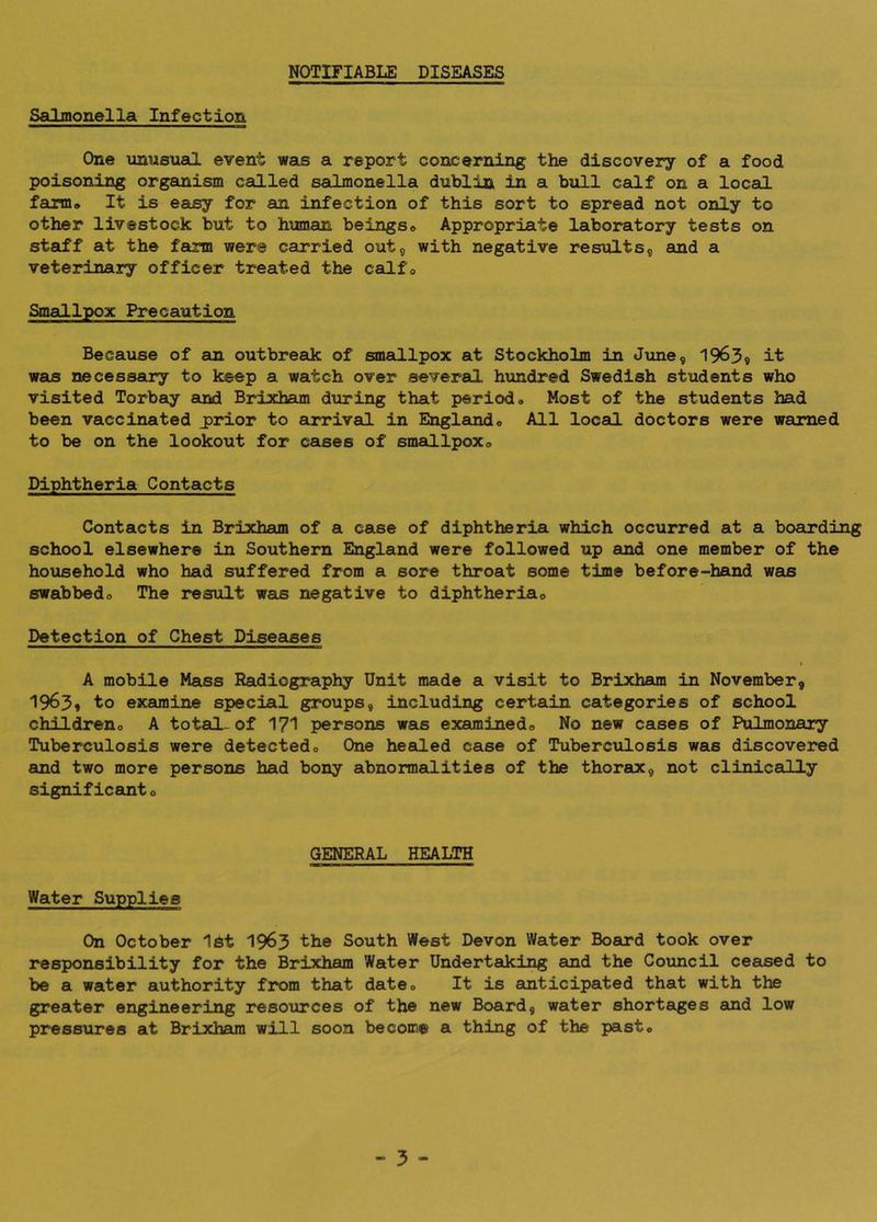 NOTIFIABLE DISEASES Salmonella Infection One unusual event was a report concerning the discovery of a food poisoning organism called sailmonella dublia in a bull calf on a local farm* It is easy for an infection of this sort to spread not only to other livestock but to human beings® Appropriate laboratory tests on staff at the farm were cairried out, with negative results, and a veterinary officer treated the calf® Smallpox Precaution Because of an outbreak of smallpox at Stockholm in June, 1963« it was necessary to keep a watch over several hundred Swedish students who visited Torbeiy and Brixham during that period® Most of the students had been vaccinated jjrior to arrival in Englamd® All local doctors were warned to be on the lookout for cases of smeG-lpox® Diphtheria Contacts Contacts in Brixham of a case of diphtheria which occurred at a boarding school elsewhere in Southern England were followed up and one member of the household who had suffered from a sore throat some time before-hand vas swabbed® The result was negative to diphtheria® Detection of Chest Diseases I A mobile Mass Radiography Unit made a visit to Brixham in November, 1963* to examine special groups, including certain categories of school children® A total-of I7I persons was examined® No new cases of Pulmonary Tuberculosis were detected® One healed case of Tubercxilosis was discovered emd two more persons had bony abnormalities of the thorax, not clinically significant ® GENERAL HEALTH Water Supplies On October 16t 19^3 the South West Devon Water Board took over responsibility for the Brixham Water Undertaking and the Council ceased to be a water authority from that date® It is anticipated that with the greater engineering resources of the new Board, water shortages and low pressures at Brixh^ will soon become a thing of the past®