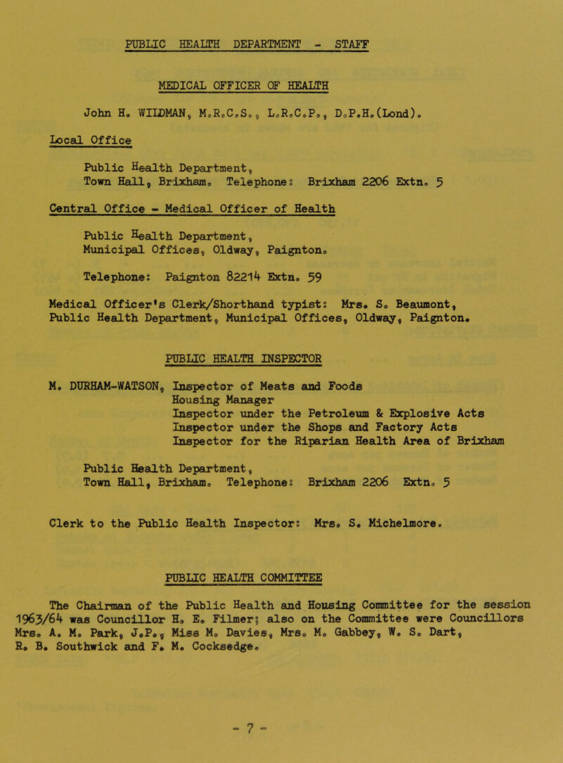 PUBLIC HEAIITH DEPAETMENT - STAFF MEDICAL OFFICER OF HEALTH John H. WIIDMAN, MoRcC^Sc^ LoR^CoP^, DoP.H.(Lond)o Local Office Public Health Department, Town Heill, Brixhamo Telephones Brixham 2206 Extno 5 Central Office - Medical Officer of Health Public HeaLLth Department, Municipal Offices, Oldway, Paignton® Telephones Paignton 82214 Extn® 59 Medical Officer’s Clerk/Shorthand typists Mrs# S# Beaumont, Public Health Department, Municipal Offices, Oldway, Paignton# PUBLIC HEALTH INSPECTOR M* DURHAM-WATSON, Inspector of Meats and Foods Housing Manager Inspector under the Petroleum & Explosive Acts Inspector under the Shops and Factory Acts Inspector for the Riparian Health Area of Brixham Public Health Department, Town Hall, Brixham® Telephones Brixham 2206 Extn® 5 Clerk to the Public Heeilth Inspectors Mrs# S# Michelmore. PUBLIC HEALTH COMMITTEE The Chairman of the Public Health and Housing Committee for the session 1963/64 was Councillor H® E» Filmer? also on the Committee were Councillors Mrs® Ao Mo Park, J#P#, Miss M# Davies, Mrs# M® Gabbey, W® S® Dart, R# B® Southwick and F# M# Cocksedge®