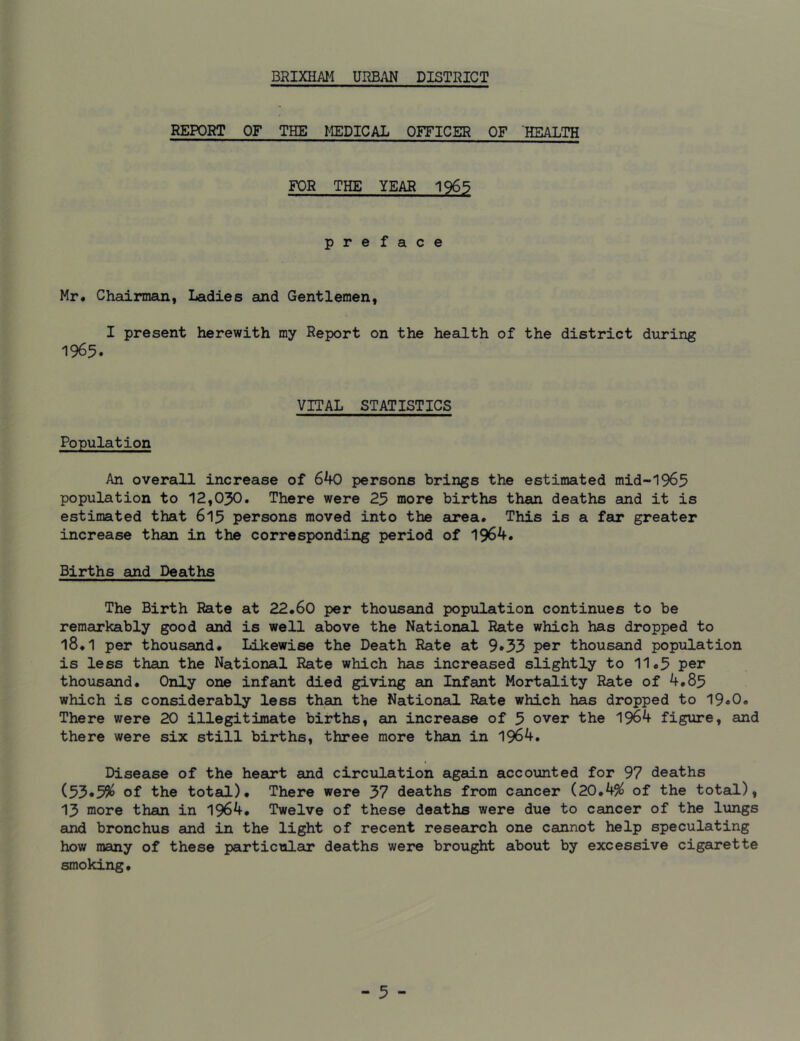 REPORT OF THE MEDICAL OFFICER OF HEALTH FOR THE YEAR 1965 preface Mr. Chairman, Ladies and Gentlemen, I present herewith my Report on the health of the district during 1965. VITAL STATISTICS Population An overall increase of 640 persons brings the estimated mid-1965 population to 12,030. There were 25 more births than deaths and it is estimated that 615 persons moved into the area. This is a far greater increase than in the corresponding period of 1964. Births and Deaths The Birth Rate at 22.60 per thousand population continues to be remarkably good and is well above the National Rate which has dropped to 18.1 per thousand. Likewise the Death Rate at 9»33 per thousand population is less than the National Rate which has increased slightly to 11.5 per thousand. Only one infant died giving an Infant Mortality Rate of 4.85 which is considerably less than the National Rate which has dropped to 19«0. There were 20 illegitimate births, an increase of 5 over the 1964 figure, and there were six still births, three more than in 1964. Disease of the heart and circulation again accounted for 97 deaths (53*5$ of the total). There were 37 deaths from cancer (20.4$ of the total), 13 more than in 1964. Twelve of these deaths were due to cancer of the lungs and bronchus and in the light of recent research one cannot help speculating how many of these particular deaths were brought about by excessive cigarette smoking.
